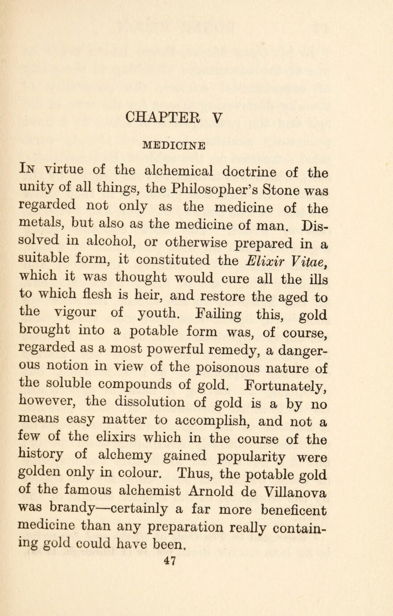 CHAPTER V MEDICINE In virtue of the alchemical doctrine of the unity of all things, the Philosopher’s Stone was regarded not only as the medicine of the metals, but also as the medicine of man. Dis¬ solved in alcohol, or otherwise prepared in a suitable form, it constituted the Elixir Vitae, which it was thought would cure all the ills to which flesh is heir, and restore the aged to the vigour of youth. Failing this, gold brought into a potable form was, of course, regarded as a most powerful remedy, a danger¬ ous notion in view of the poisonous nature of the soluble compounds of gold. Fortunately, however, the dissolution of gold is a by no means easy matter to accomplish, and not a few of the elixirs which in the course of the history of alchemy gained popularity were golden only in colour. Thus, the potable gold of the famous alchemist Arnold de Villanova was brandy—certainly a far more beneficent medicine than any preparation really contain¬ ing gold could have been.