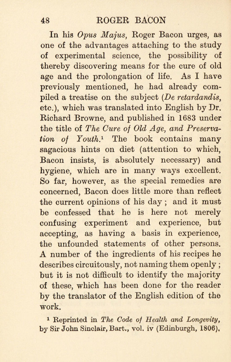 In his Opus Majus, Roger Bacon urges, as one of the advantages attaching to the study of experimental science, the possibility of thereby discovering means for the cure of old age and the prolongation of life. As I have previously mentioned, he had already com¬ piled a treatise on the subject (De retardandis, etc.), which was translated into English by Dr. Richard Browne, and published in 1683 under the title of The Cure of Old Age, and Preserva¬ tion of Youth} The book contains many sagacious hints on diet (attention to which, Bacon insists, is absolutely necessary) and hygiene, which are in many ways excellent. So far, however, as the special remedies are concerned, Bacon does little more than reflect the current opinions of his day ; and it must be confessed that he is here not merely confusing experiment and experience, but accepting, as having a basis in experience, the unfounded statements of other persons. A number of the ingredients of his recipes he describes circuitously, not naming them openly ; but it is not difficult to identify the majority of these, which has been done for the reader by the translator of the English edition of the work. 1 Reprinted in The Code of Health and Longevityf by Sir John Sinclair, Bart., vol. iv (Edinburgh, 1806),