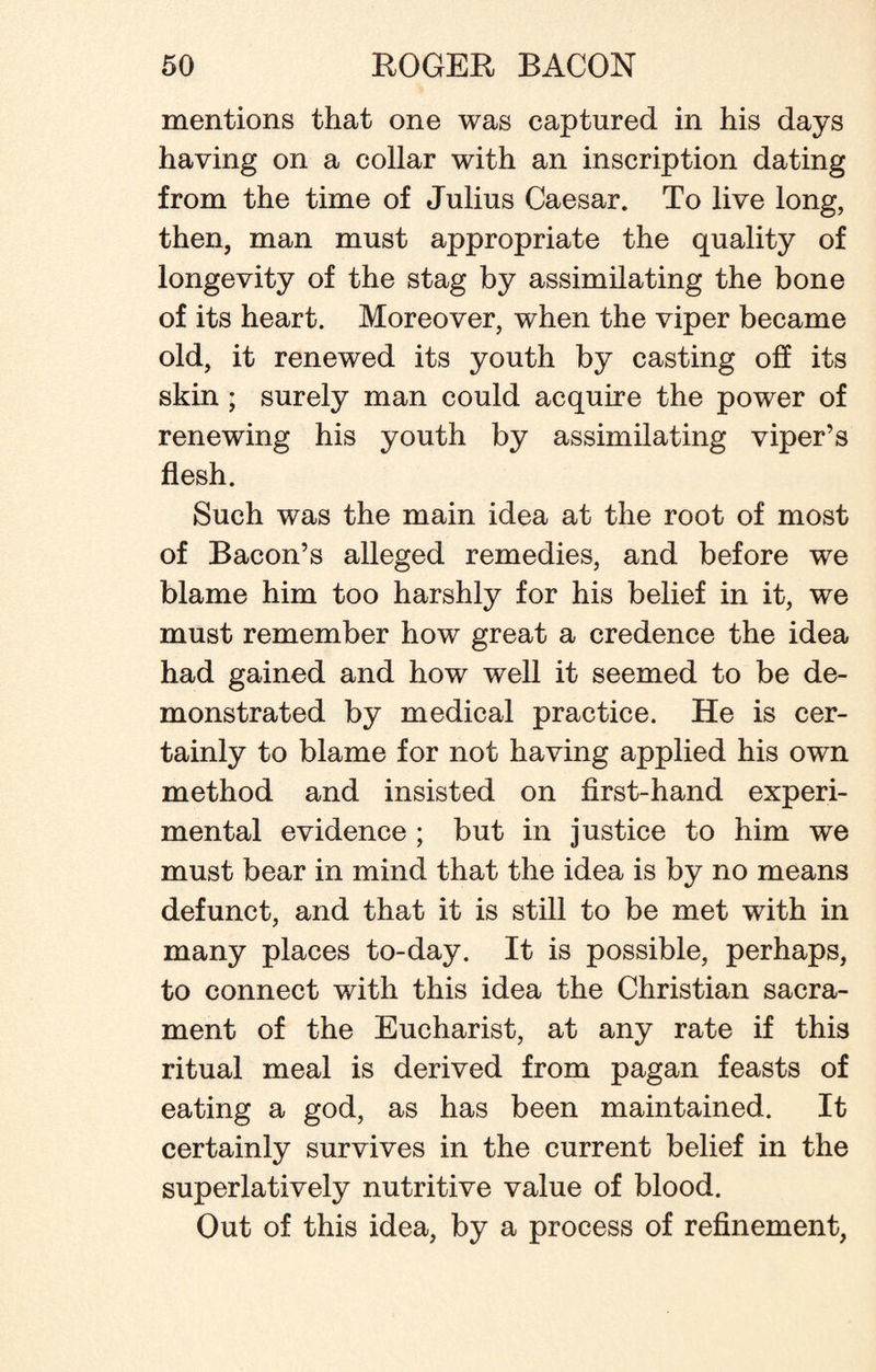mentions that one was captured in his days having on a collar with an inscription dating from the time of Julius Caesar. To live long, then, man must appropriate the quality of longevity of the stag by assimilating the bone of its heart. Moreover, when the viper became old, it renewed its youth by casting off its skin ; surely man could acquire the power of renewing his youth by assimilating viper’s flesh. Such was the main idea at the root of most of Bacon’s alleged remedies, and before we blame him too harshly for his belief in it, we must remember how great a credence the idea had gained and how well it seemed to be de¬ monstrated by medical practice. He is cer¬ tainly to blame for not having applied his own method and insisted on first-hand experi¬ mental evidence ; but in justice to him we must bear in mind that the idea is by no means defunct, and that it is still to be met with in many places to-day. It is possible, perhaps, to connect with this idea the Christian sacra¬ ment of the Eucharist, at any rate if this ritual meal is derived from pagan feasts of eating a god, as has been maintained. It certainly survives in the current belief in the superlatively nutritive value of blood. Out of this idea, by a process of refinement,