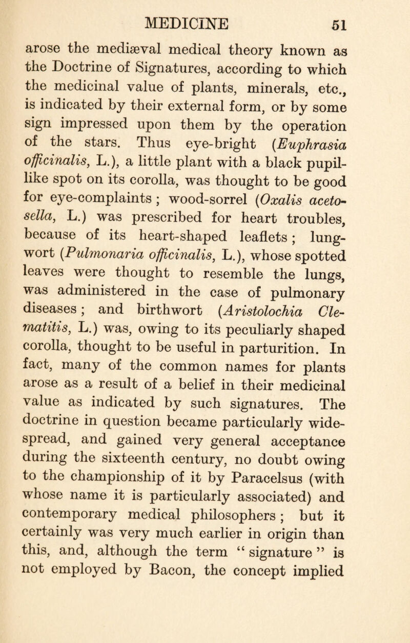 arose the mediaeval medical theory known as the Doctrine of Signatures, according to which the medicinal value of plants, minerals, etc., is indicated by their external form, or by some sign impressed upon them by the operation of the stars. Thus eye-bright (Euphrasia officinalis, L.), a little plant with a black pupil¬ like spot on its corolla, was thought to be good for eye-complaints ; wood-sorrel (Oxalis aceto- sella, L.) was prescribed for heart troubles, because of its heart-shaped leaflets; lung¬ wort (Pulmonaria officinalis, L.), whose spotted leaves were thought to resemble the lungs, was administered in the case of pulmonary diseases ; and birth wort (Aristolochia Cle- matitis, L.) was, owing to its peculiarly shaped corolla, thought to be useful in parturition. In fact, many of the common names for plants arose as a result of a belief in their medicinal value as indicated by such signatures. The doctrine in question became particularly wide¬ spread, and gained very general acceptance during the sixteenth century, no doubt owing to the championship of it by Paracelsus (with whose name it is particularly associated) and contemporary medical philosophers; but it certainly was very much earlier in origin than this, and, although the term “ signature ” is not employed by Bacon, the concept implied