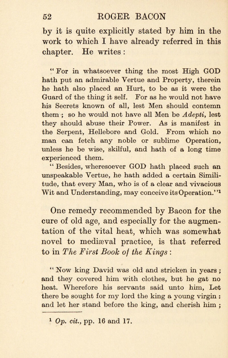 by it is quite explicitly stated by him in the work to which I have already referred in this chapter. He writes : “ For in whatsoever thing the most High GOD hath put an admirable Yertue and Property, therein he hath also placed an Hurt, to be as it were the Guard of the thing it self. For as he would not have his Secrets known of all, lest Men should contemn them ; so he would not have all Men be Adepti, lest they should abuse their Power. As is manifest in the Serpent, Hellebore and Gold. From which no man can fetch any noble or sublime Operation, unless he be wise, skilful, and hath of a long time experienced them. “ Besides, wheresoever GOD hath placed such an unspeakable Vertue, he hath added a certain Simili¬ tude, that every Man, who is of a clear and vivacious Wit and Understanding, may conceive its Operation.”1 One remedy recommended by Bacon for the cure of old age, and especially for the augmen¬ tation of the vital heat, which was somewhat novel to mediaeval practice, is that referred to in The First Book of the Kings : “ Now king David was old and stricken in years ; and they covered him with clothes, but he gat no heat. Wherefore his servants said unto him, Let there be sought for my lord the king a young virgin : and let her stand before the king, and cherish him ; 1 Op. cit.y pp. 16 and 17.