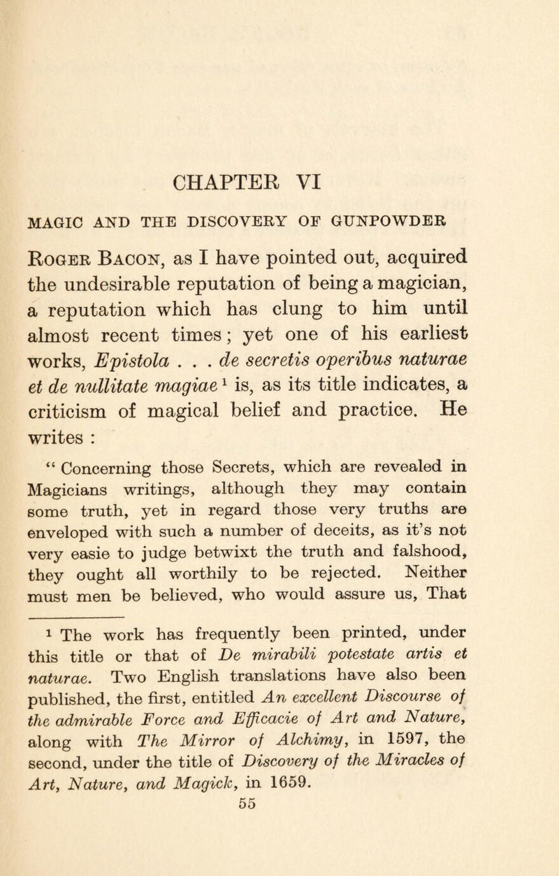 CHAPTER VI MAGIC AND THE DISCOVERY OF GUNPOWDER Roger Bacon, as I have pointed out, acquired the undesirable reputation of being a magician, a reputation which has clung to him until almost recent times; yet one of his earliest works, Epistola . . . de secretis operibus naturae et de nullitate magiae1 is, as its title indicates, a criticism of magical belief and practice. He writes : “ Concerning those Secrets, which are revealed in Magicians writings, although they may contain some truth, yet in regard those very truths are enveloped with such a number of deceits, as it’s not very easie to judge betwixt the truth and falshood, they ought all worthily to be rejected. Neither must men be believed, who would assure us, That 1 The work has frequently been printed, under this title or that of De mirabili potestate artis et naturae. Two English translations have also been published, the first, entitled An excellent Discourse of the admirable Force and Ffftcacie of Art and Nature, along with The Mirror of Alchimy, in 1597, the second, under the title of Discovery of the Miracles of Art, Nature, and Magick, in 1659.