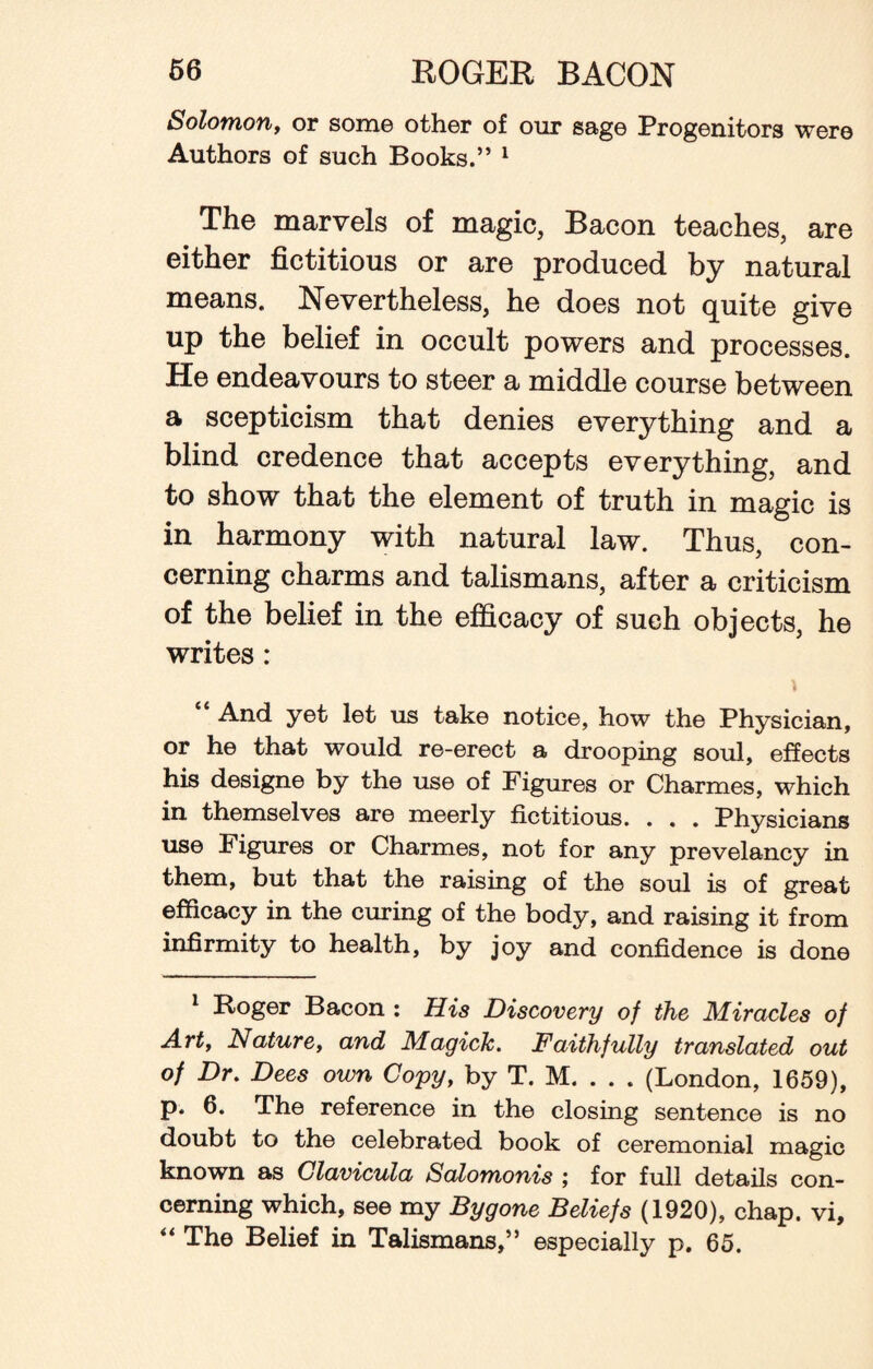 Solomon, or some other of our sage Progenitors were Authors of such Books.” 1 The marvels of magic, Bacon teaches, are either fictitious or are produced by natural means. Nevertheless, he does not quite give up the belief in occult powers and processes. He endeavours to steer a middle course between a scepticism that denies everything and a blind credence that accepts everything, and to show that the element of truth in magic is in harmony with natural law. Thus, con¬ cerning charms and talismans, after a criticism of the belief in the efficacy of such objects, he writes: And yet let us take notice, how the Physician, or he that would re-erect a drooping soul, effects his designe by the use of Figures or Charmes, which in themselves are meerly fictitious. . . . Physicians use Figures or Charmes, not for any prevelancy in them, but that the raising of the soul is of great efficacy in the curing of the body, and raising it from infirmity to health, by joy and confidence is done 1 Roger Bacon : His Discovery of the Miracles of Art, Nature, and Magick. Faithfully translated out of Dr. Dees own Copy, by T. M. . . . (London, 1659), p. 6. The reference in the closing sentence is no doubt to the celebrated book of ceremonial magic known as Clavicula Salomonis j for full details con¬ cerning which, see my Bygone Beliefs (1920), chap, vi, “ The Belief in Talismans,” especially p. 65.