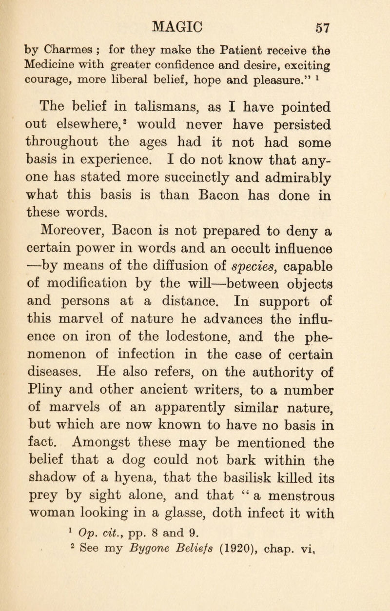 by Charmes ; for they make the Patient receive the Medicine with greater confidence and desire, exciting courage, more liberal belief, hope and pleasure.” 1 The belief in talismans, as I have pointed out elsewhere,2 would never have persisted throughout the ages had it not had some basis in experience. I do not know that any¬ one has stated more succinctly and admirably what this basis is than Bacon has done in these words. Moreover, Bacon is not prepared to deny a certain power in words and an occult influence —by means of the diffusion of species, capable of modification by the will—between objects and persons at a distance. In support of this marvel of nature he advances the influ¬ ence on iron of the lodestone, and the phe¬ nomenon of infection in the case of certain diseases. He also refers, on the authority of Pliny and other ancient writers, to a number of marvels of an apparently similar nature, but which are now known to have no basis in fact. Amongst these may be mentioned the belief that a dog could not bark within the shadow of a hyena, that the basilisk killed its prey by sight alone, and that “ a menstrous woman looking in a glasse, doth infect it with 1 Op. ext., pp. 8 and 9. 2 See my Bygone Beliefs (1920), chap, vi,