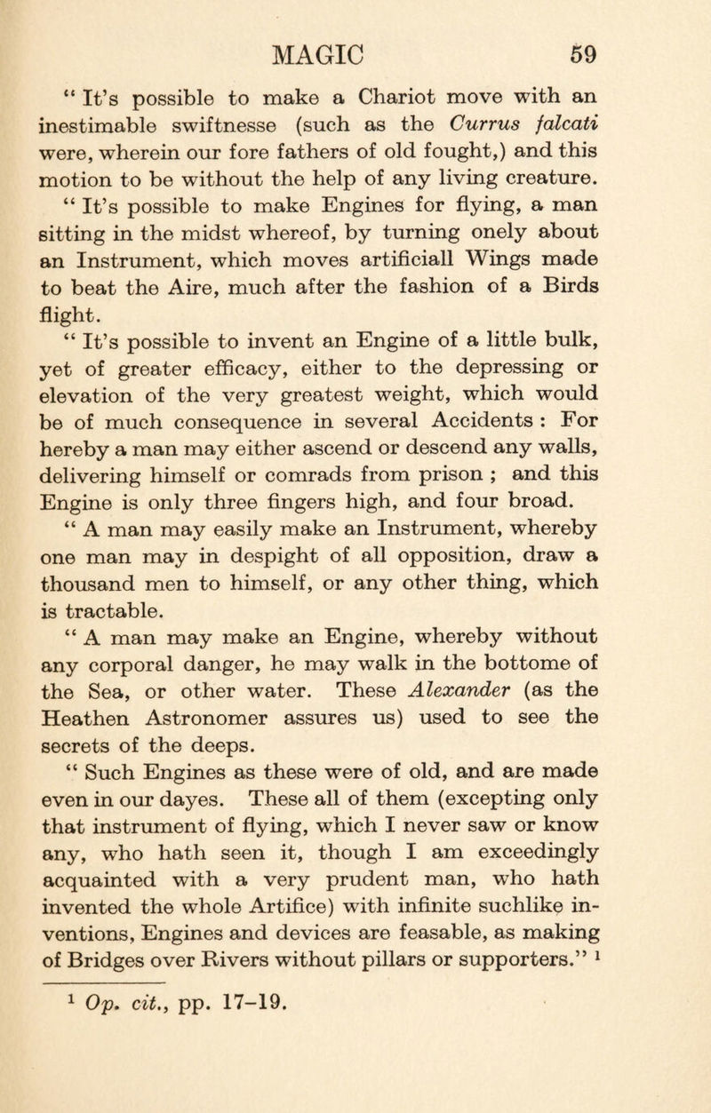“It’s possible to make a Chariot move with an inestimable swiftnesse (such as the Currus falcati were, wherein our fore fathers of old fought,) and this motion to be without the help of any living creature. “It’s possible to make Engines for flying, a man sitting in the midst whereof, by turning onely about an Instrument, which moves artificiall Wings made to beat the Aire, much after the fashion of a Birds flight. “It’s possible to invent an Engine of a little bulk, yet of greater efficacy, either to the depressing or elevation of the very greatest weight, which would be of much consequence in several Accidents : For hereby a man may either ascend or descend any walls, delivering himself or comrads from prison ; and this Engine is only three fingers high, and four broad. “ A man may easily make an Instrument, whereby one man may in despight of all opposition, draw a thousand men to himself, or any other thing, which is tractable. “ A man may make an Engine, whereby without any corporal danger, he may walk in the bottome of the Sea, or other water. These Alexander (as the Heathen Astronomer assures us) used to see the secrets of the deeps. “ Such Engines as these were of old, and are made even in our dayes. These all of them (excepting only that instrument of flying, which I never saw or know any, who hath seen it, though I am exceedingly acquainted with a very prudent man, who hath invented the whole Artifice) with infinite suchlike in¬ ventions, Engines and devices are feasable, as making of Bridges over Rivers without pillars or supporters.” 1 1 Op. citpp. 17-19.