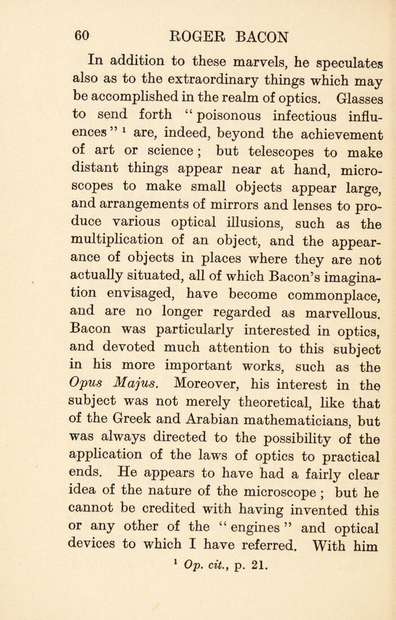 In addition to these marvels, he speculates also as to the extraordinary things which may be accomplished in the realm of optics. Glasses to send forth “ poisonous infectious influ¬ ences” 1 are, indeed, beyond the achievement of art or science; but telescopes to make distant things appear near at hand, micro¬ scopes to make small objects appear large, and arrangements of mirrors and lenses to pro¬ duce various optical illusions, such as the multiplication of an object, and the appear¬ ance of objects in places where they are not actually situated, all of which Bacon’s imagina¬ tion envisaged, have become commonplace, and are no longer regarded as marvellous. Bacon was particularly interested in optics, and devoted much attention to this subject in his more important works, such as the Opus Majus. Moreover, his interest in the subject was not merely theoretical, like that of the Greek and Arabian mathematicians, but was always directed to the possibility of the application of the laws of optics to practical ends. He appears to have had a fairly clear idea of the nature of the microscope ; but he cannot be credited with having invented this or any other of the “ engines ” and optical devices to which I have referred. With him 1 Op. cit., p. 21.