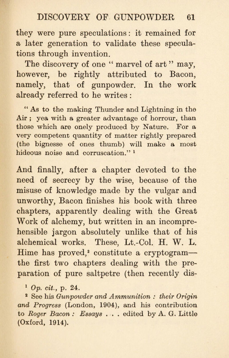 they were pure speculations: it remained for a later generation to validate these specula¬ tions through invention. The discovery of one “ marvel of art ” may, however, be rightly attributed to Bacon, namely, that of gunpowder. In the work already referred to he writes: “ As to the making Thunder and Lightning in the Air ; yea with a greater advantage of horrour, than those which are onely produced by Nature. For a very competent quantity of matter rightly prepared (the bignesse of ones thumb) will make a most hideous noise and corruscation.” 1 And finally, after a chapter devoted to the need of secrecy by the wise, because of the misuse of knowledge made by the vulgar and unworthy, Bacon finishes his book with three chapters, apparently dealing with the Great Work of alchemy, but written in an incompre¬ hensible jargon absolutely unlike that of his alchemical works. These, Lt.-Col. H. W. L. Hime has proved,2 constitute a cryptogram— the first two chapters dealing with the pre¬ paration of pure saltpetre (then recently dis- 1 Op. cit., p. 24. 2 See his Gunpowder and Ammunition : their Origin and Progress (London, 1904), and his contribution to Roger Bacon : Essays . . . edited by A. G. Little (Oxford, 1914).