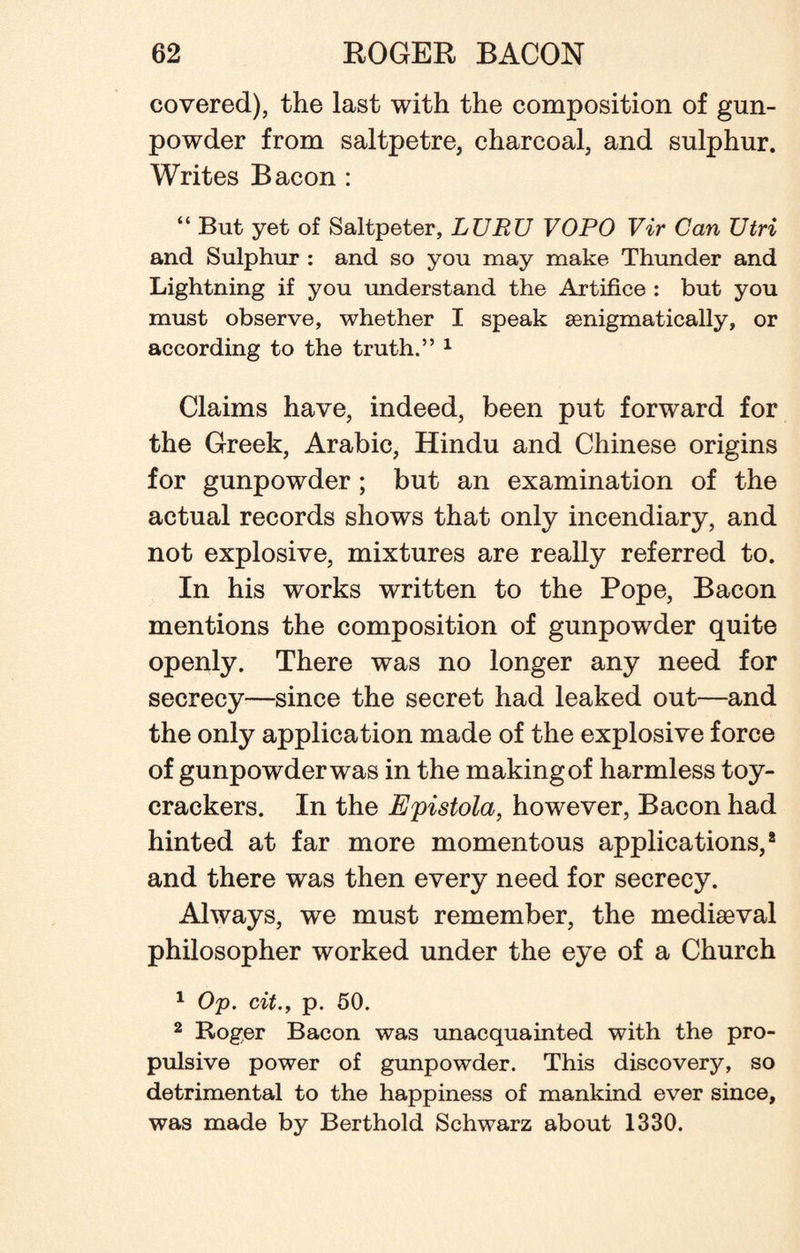 covered), the last with the composition of gun¬ powder from saltpetre, charcoal, and sulphur. Writes Bacon : “ But yet of Saltpeter, LURU VOPO Vir Can Utri and Sulphur : and so you may make Thunder and Lightning if you understand the Artifice : but you must observe, whether I speak senigmatically, or according to the truth.” 1 Claims have, indeed, been put forward for the Greek, Arabic, Hindu and Chinese origins for gunpowder ; but an examination of the actual records shows that only incendiary, and not explosive, mixtures are really referred to. In his works written to the Pope, Bacon mentions the composition of gunpowder quite openly. There was no longer any need for secrecy—since the secret had leaked out—and the only application made of the explosive force of gunpowder was in the making of harmless toy- crackers. In the Epistola, however, Bacon had hinted at far more momentous applications,8 and there was then every need for secrecy. Always, we must remember, the mediaeval philosopher worked under the eye of a Church 1 Op. cit., p. 50. 2 Roger Bacon was unacquainted with the pro¬ pulsive power of gunpowder. This discovery, so detrimental to the happiness of mankind ever since, was made by Berthold Schwarz about 1330.
