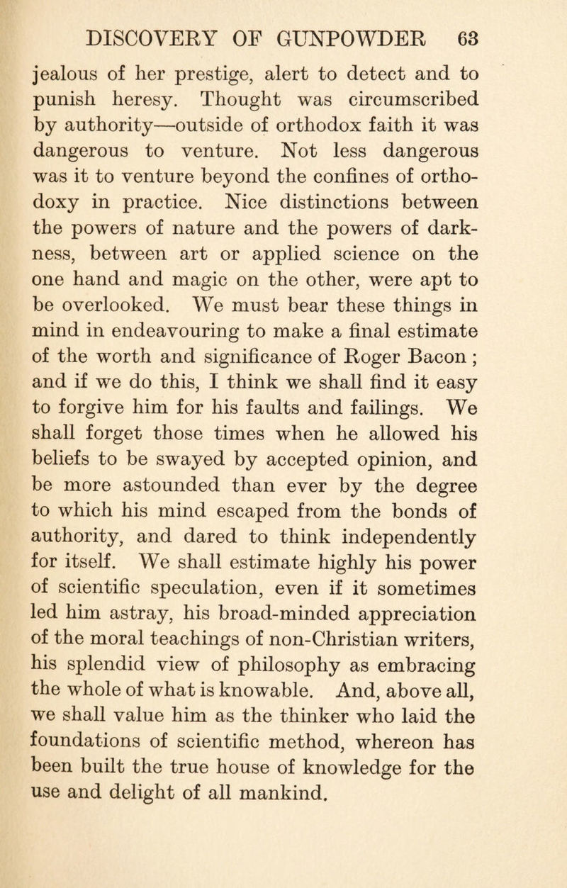 jealous of her prestige, alert to detect and to punish heresy. Thought was circumscribed by authority—outside of orthodox faith it was dangerous to venture. Not less dangerous was it to venture beyond the confines of ortho¬ doxy in practice. Nice distinctions between the powers of nature and the powers of dark¬ ness, between art or applied science on the one hand and magic on the other, were apt to be overlooked. We must bear these things in mind in endeavouring to make a final estimate of the worth and significance of Roger Bacon; and if we do this, I think we shall find it easy to forgive him for his faults and failings. We shall forget those times when he allowed his beliefs to be swayed by accepted opinion, and be more astounded than ever by the degree to which his mind escaped from the bonds of authority, and dared to think independently for itself. We shall estimate highly his power of scientific speculation, even if it sometimes led him astray, his broad-minded appreciation of the moral teachings of non-Christian writers, his splendid view of philosophy as embracing the whole of what is knowable. And, above all, we shall value him as the thinker who laid the foundations of scientific method, whereon has been built the true house of knowledge for the use and delight of all mankind.