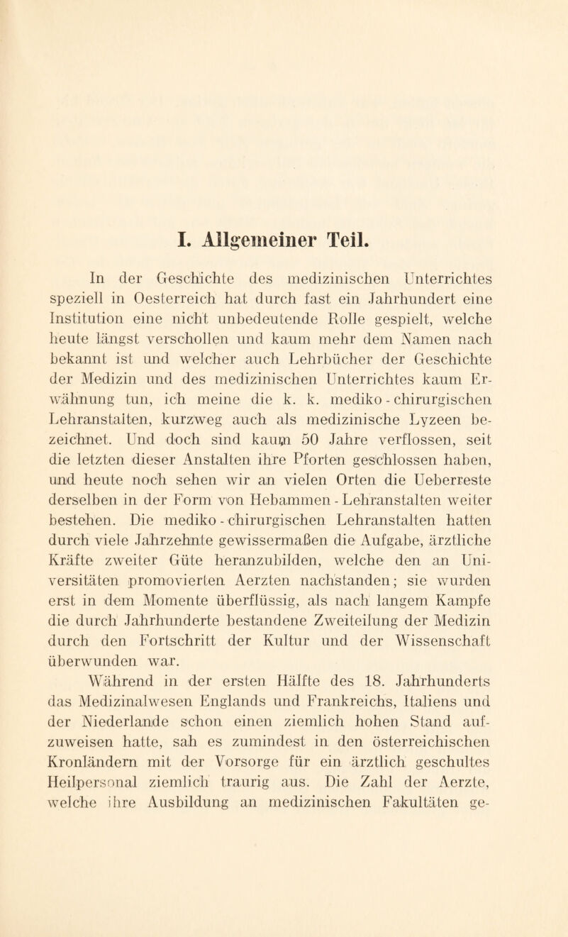 In der Geschichte des medizinischen Unterrichtes speziell in Oesterreich hat durch fast ein Jahrhundert eine Institution eine nicht unbedeutende Rolle gespielt, welche heute längst verschollen und kaum mehr dem Namen nach bekannt ist und welcher auch Lehrbücher der Geschichte der Medizin und des medizinischen Unterrichtes kaum Er¬ wähnung tun, ich meine die k. k. mediko - chirurgischen Lehranstalten, kurzweg auch als medizinische Lyzeen be¬ zeichnet. Und doch sind kaupi 50 Jahre verflossen, seit die letzten dieser Anstalten ihre Pforten geschlossen haben, und heute noch sehen wir an vielen Orten die Ueberreste derselben in der Form von Hebammen - Lehranstalten weiter bestehen. Die mediko - chirurgischen Lehranstalten hatten durch viele Jahrzehnte gewissermaßen die Aufgabe, ärztliche Kräfte zweiter Güte heranzubilden, welche den an Uni¬ versitäten promovierten Aerzten nachstanden; sie wurden erst in dem Momente überflüssig, als nach langem Kampfe die durch Jahrhunderte bestandene Zweiteilung der Medizin durch den Fortschritt der Kultur und der Wissenschaft überwunden war. Während in der ersten Hälfte des 18. Jahrhunderts das Medizinalwesen Englands und Frankreichs, Italiens und der Niederlande schon einen ziemlich hohen Stand auf¬ zuweisen hatte, sah es zumindest in den österreichischen Kronländern mit der Vorsorge für ein ärztlich geschultes Heilpersonal ziemlich traurig aus. Die Zahl der Aerzte, welche ihre Ausbildung an medizinischen Fakultäten ge-