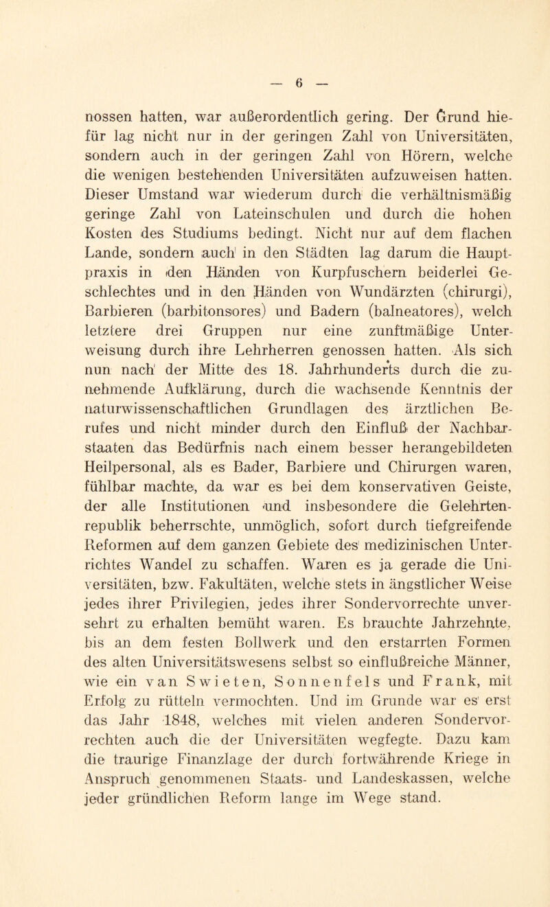 nossen hatten, war außerordentlich gering. Der Grund hie- für lag nicht nur in der geringen Zahl von Universitäten, sondern auch in der geringen Zahl von Hörem, welche die wenigen bestehenden Universitäten aufzuweisen hatten. Dieser Umstand war wiederum durch die verhältnismäßig geringe Zahl von Lateinschulen und durch die hohen Kosten des Studiums bedingt. Nicht nur auf dem flachen Lande, sondern auch in den Städten lag darum die Haupt¬ praxis in den Händen von Kurpfuschern beiderlei Ge¬ schlechtes und in den Händen von Wundärzten (chirurgi), Barbieren (barbitonsores) und Badern (balneatores), welch letztere drei Gruppen nur eine zunftmäßige Unter¬ weisung durch ihre Lehrherren genossen hatten. Als sich nun nach' der Mitte des 18. Jahrhunderts durch die zu¬ nehmende Aufklärung, durch die wachsende Kenntnis der naturwissenschaftlichen Grundlagen des ärztlichen Be¬ rufes und nicht minder durch den Einfluß der Nachbar¬ staaten das Bedürfnis nach einem besser herangebildeten Heilpersonal, als es Bader, Barbiere und Chirurgen waren, fühlbar machte, da war es bei dem konservativen Geiste, der alle Institutionen «und insbesondere die Gelehrten¬ republik beherrschte, unmöglich, sofort durch tiefgreifende Reformen auf dem ganzen Gebiete des1 medizinischen Unter¬ richtes Wandel zu schaffen. Waren es ja gerade die Uni¬ versitäten, bzw. Fakultäten, welche stets in ängstlicher Weise jedes ihrer Privilegien, jedes ihrer Sondervorrechte unver¬ sehrt zu erhalten bemüht waren. Es brauchte Jahrzehnte, bis an dem festen Bollwerk und den erstarrten Formen des alten Universitätswesens selbst so einflußreiche Männer, wie ein van Swieten, Sonnenfe 1 s und Frank, mit Erfolg zu rütteln vermochten. Und im Grunde war es' erst das Jahr 1848, welches mit vielen anderen Sondervor¬ rechten auch die der Universitäten wegfegte. Dazu kam die traurige Finanzlage der durch fortwährende Kriege in Anspruch genommenen Staats- und Landeskassen, welche jeder gründlichen Reform lange im Wege stand.