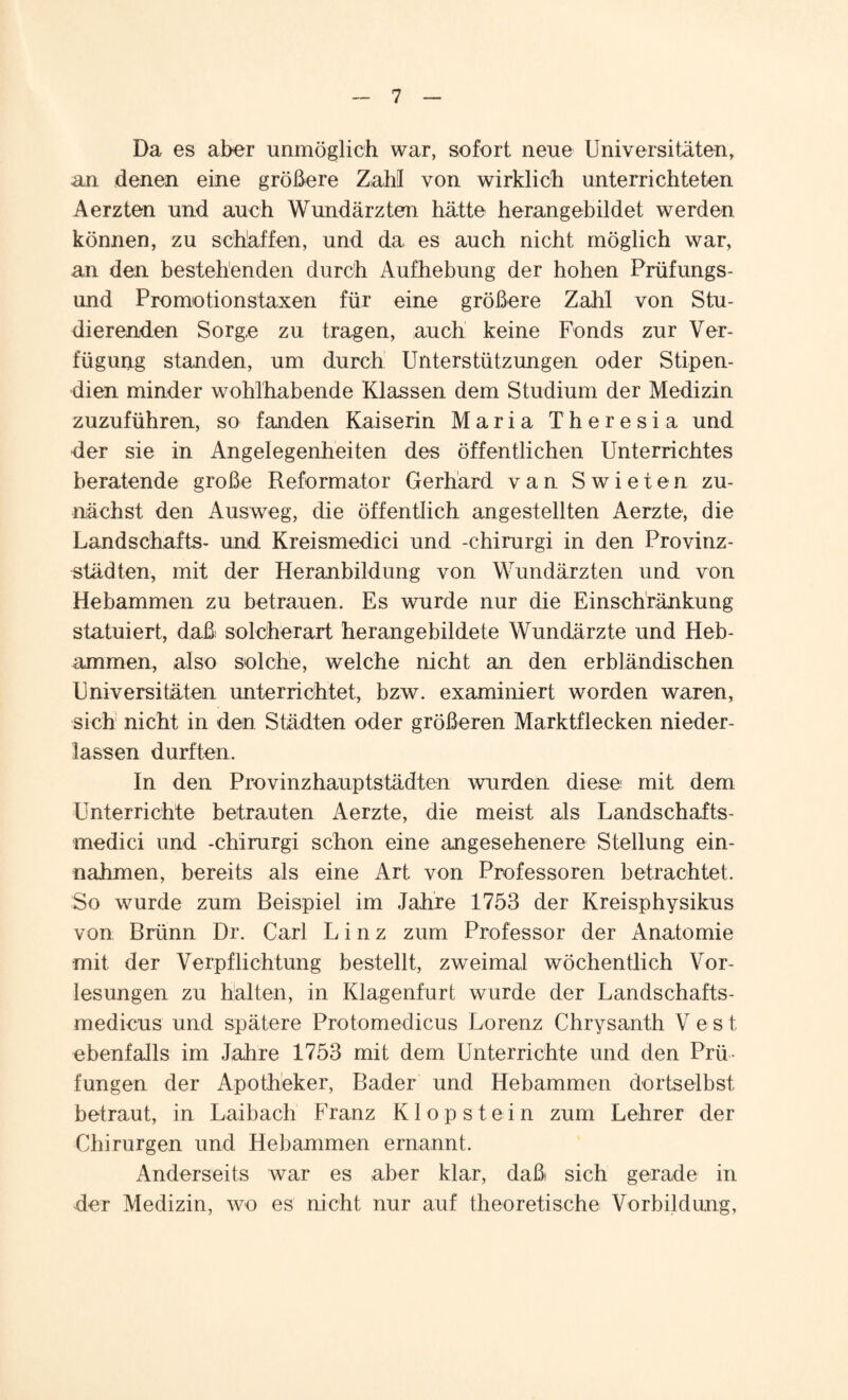 Da es aber unmöglich war, sofort neue Universitäten, an denen eine größere Zahl von wirklich unterrichteten Aerzten und auch Wundärzten hätte herangebildet werden können, zu schaffen, und da es auch nicht möglich war, an den bestehenden durch Aufhebung der hohen Prüfungs¬ und Promotionstaxen für eine größere Zahl von Stu¬ dierenden Sorge zu tragen, auch keine Fonds zur Ver¬ fügung standen, um durch Unterstützungen oder Stipen¬ dien minder wohlhabende Klassen dem Studium der Medizin zuzuführen, so fanden Kaiserin Maria Theresia und der sie in Angelegenheiten des öffentlichen Unterrichtes beratende große Reformator Gerhard van Swieten zu¬ nächst den Ausweg, die öffentlich angestellten Aerzte, die Landschafts- und Kreismedici und -chirurgi in den Provinz¬ städten, mit der Heranbildung von Wundärzten und von Hebammen zu betrauen. Es wurde nur die Einschränkung statuiert, daß solcherart herangebildete Wundärzte und Heb¬ ammen, also solche, welche nicht an den erbländischen Universitäten unterrichtet, bzw. examiniert worden waren, sich nicht in den Städten oder größeren Marktflecken nieder- lassen durften. In den Provinzhauptstädten wurden diese mit dem Unterrichte betrauten Aerzte, die meist als Landschafts¬ medici und -chirurgi schon eine angesehenere Stellung ein- nahmen, bereits als eine Art von Professoren betrachtet. So wurde zum Beispiel im Jahre 1753 der Kreisphysikus von Brünn Dr. Carl Linz zum Professor der Anatomie mit der Verpflichtung bestellt, zweimal wöchentlich Vor¬ lesungen zu halten, in Klagenfurt wurde der Landschafts- medicus und spätere Protomedicus Lorenz Chrysanth V e s t ebenfalls im Jahre 1753 mit dem Unterrichte und den Prü¬ fungen der Apotheker, Bader und Hebammen dortselbst, betraut, in Laibach Franz Klopstein zum Lehrer der Chirurgen und Hebammen ernannt. Anderseits war es aber klar, daß sich gerade in der Medizin, wo es nicht nur auf theoretische Vorbildung,