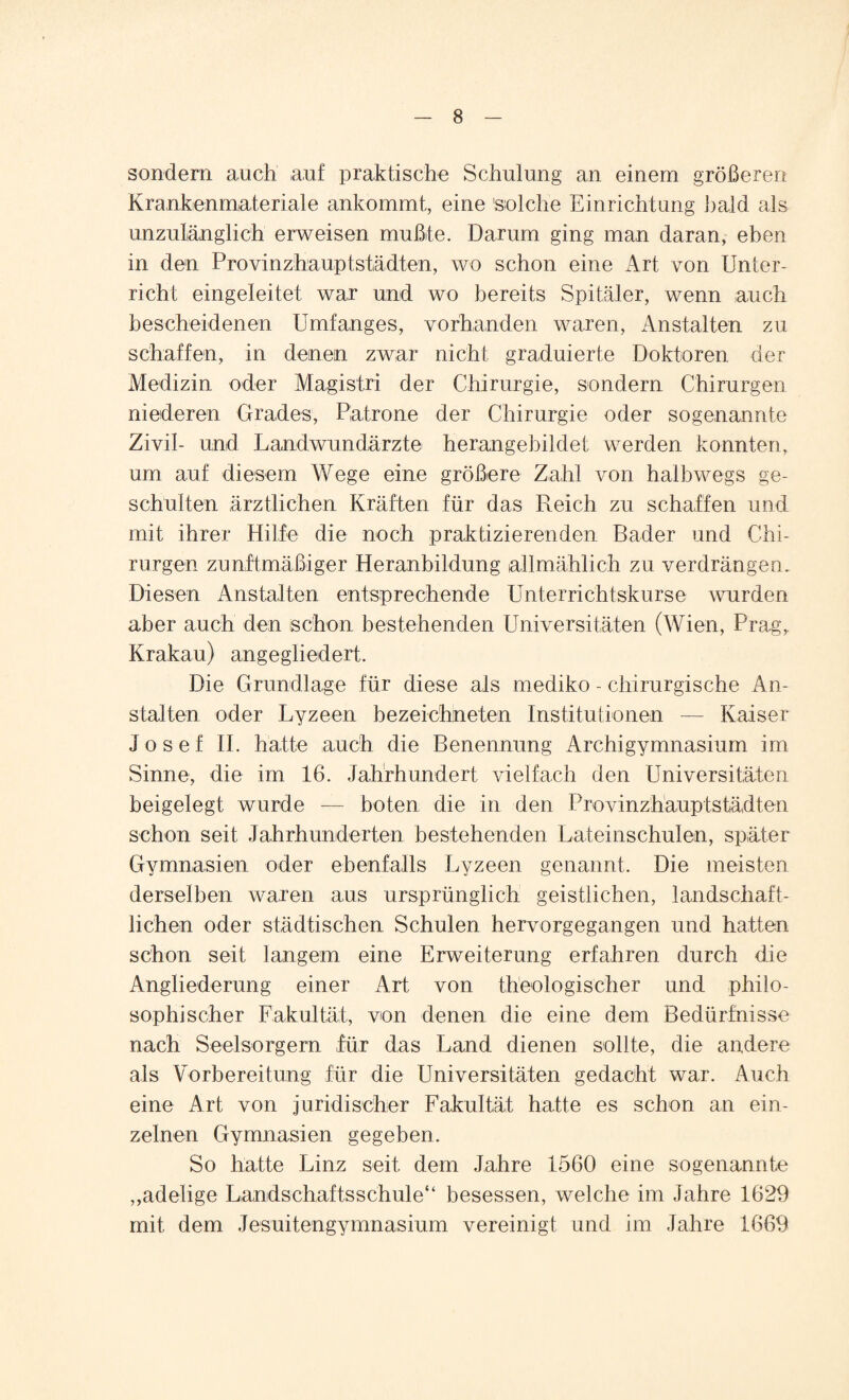 sondern auch auf praktische Schulung an einem größeren Krankenmateriale ankommt, eine 'solche Einrichtung bald als unzulänglich erweisen mußte. Darum ging man daran, eben in den Provinzhauptstädten, wo schon eine Art von Unter¬ richt eingeleitet war und wo bereits Spitäler, wenn auch bescheidenen Umfanges, vorhanden waren, Anstalten zu schaffen, in denen zwar nicht graduierte Doktoren der Medizin oder Magistri der Chirurgie, sondern Chirurgen niederen Grades, Patrone der Chirurgie oder sogenannte Zivil- und Landwundärzte herangebildet werden konnten, um auf diesem Wege eine größere Zahl von halbwegs ge¬ schulten ärztlichen Kräften für das Reich zu schaffen und mit ihrer Hilfe die noch praktizierenden Bader und Chi¬ rurgen zunftmäßiger Heranbildung allmählich zu verdrängen. Diesen Anstalten entsprechende Unterrichtskurse wurden aber auch den schon bestehenden Universitäten (Wien, Prag,. Krakau) angegliedert. Die Grundlage für diese als mediko - chirurgische An¬ stalten oder Lyzeen bezeichneten Institutionen — Kaiser Josef II. hatte auch die Benennung Arehigymnasium im Sinne, die im 16. Jahrhundert vielfach den Universitäten beigelegt wurde — boten die in den Provinzhauptstädten schon seit Jahrhunderten bestehenden Lateinschulen, später Gymnasien oder ebenfalls Lyzeen genannt. Die meisten derselben waren aus ursprünglich geistlichen, landschaft¬ lichen oder städtischen Schulen hervorgegangen und hatten schon seit langem eine Erweiterung erfahren durch die Angliederung einer Art von theologischer und philo¬ sophischer Fakultät, von denen die eine dem Bedürfnisse nach Seelsorgern für das Land dienen sollte, die andere als Vorbereitung für die Universitäten gedacht war. Auch eine Art von juridischer Fakultät hatte es schon an ein¬ zelnen Gymnasien gegeben. So hatte Linz seit, dem Jahre 1560 eine sogenannte ,,adelige Lanidschaftsschule“ besessen, welche im Jahre 1629 mit dem Jesuitengymnasium vereinigt und im Jahre 1669