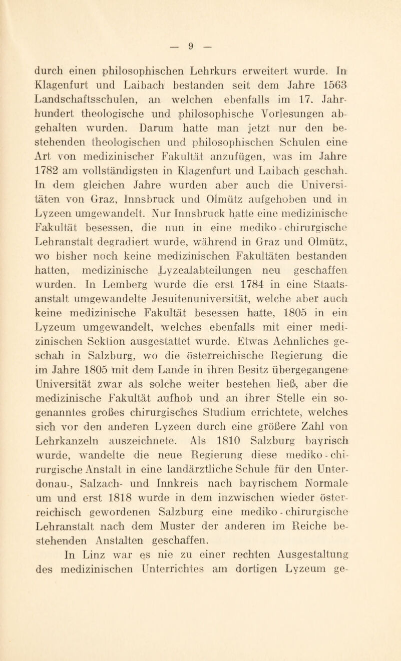 durch einen philosophischen Lehrkurs erweitert wurde. In Klagenfurt und Laibach bestanden seit dem Jahre 1563 Landschaftsschulen, an welchen ebenfalls im 17. Jahr¬ hundert theologische und philosophische Vorlesungen ab¬ gehalten wurden. Darum hatte man jetzt nur den be¬ stehenden theologischen und philosophischen Schulen eine Art von medizinischer Fakultät anzufügen, was im Jahre 1782 am vollständigsten in Klagenfurt und Laibach geschah. In dem gleichen Jahre wurden aber auch die Universi¬ täten von Graz, Innsbruck und Olmütz aufgehoben und in Lyzeen umgewandelt. Nur Innsbruck hatte eine medizinische Fakultät besessen, die nun in eine mediko - chirurgische Lehranstalt degradiert wurde, während in Graz und Olmütz, wo bisher noch keine medizinischen Fakultäten bestanden hatten, medizinische Lyzealabteilungen neu geschaffen wurden. In Lemberg wurde die erst 1784 in eine Staats¬ anstalt umgewandelte Jesuitenuniversität, welche aber auch keine medizinische Fakultät besessen hatte, 1805 in ein Lyzeum umgewandelt, 'welches ebenfalls mit einer medi¬ zinischen Sektion ausgestattet wurde. Etwas Aehnliches ge¬ schah in Salzburg, wo die österreichische Regierung die im Jahre 1805 tnit dem Lande in ihren Besitz übergegangene Universität zwar als solche weiter bestehen ließ*, aber die medizinische Fakultät aufhob und an ihrer Stelle ein so¬ genanntes großes chirurgisches Studium errichtete, welches sich vor den anderen Lyzeen durch eine größere Zahl von Lehrkanzeln auszeichnete. Als 1810 Salzburg bayrisch wurde, wandelte die neue Regierung diese mediko - chi¬ rurgische Anstalt in eine landärztliche Schule für den Unter¬ donau-, Salzach- und Innkreis nach bayrischem Normale um und erst 1818 wurde in dem inzwischen wieder öster¬ reichisch gewordenen Salzburg eine mediko - chirurgische Lehranstalt nach dem Muster der anderen im Reiche be¬ stehenden Anstalten geschaffen. In Linz war es nie zu einer rechten Ausgestaltung des medizinischen Unterrichtes am dortigen Lyzeum ge-