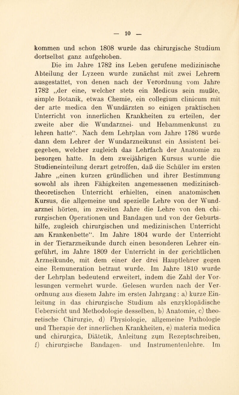 kommen und schon 1808 wurde das chirurgische Studium dortselbst ganz aufgehoben. Die im Jahre 1782 ins Leben gerufene medizinische Abteilung der Lyzeen wurde zunächst mit zwei Lehrern ausgestattet, von denen nach der Verordnung vom Jahre 1782 „der eine, welcher stets ein Medicus sein mußte, simple Botanik, etwas Chemie, ein collegium clinicum mit der arte medica den Wundärzten so einigen praktischen Unterricht von innerlichen Krankheiten zu erteilen, der zweite aber die Wundarznei- und Hebammenkunst zu lehren hatte“. Nach dem Lehrplan vom Jahre 1786 wurde dann dem Lehrer der Wundarzneikunst ein Assistent bei¬ gegeben, welcher zugleich das Lehrfach der Anatomie zu besorgen hatte. In dem zweijährigen Kursus wurde die Studieneinteilung derart getroffen, daß die Schüler im ersten Jahre „einen kurzen gründlichen und ihrer Bestimmung sowohl als ihren Fähigkeiten angemessenen medizinisch¬ theoretischen Unterricht erhielten, einen anatomischen Kursus, die allgemeine und spezielle Lehre von der Wund¬ arznei hörten, im zweiten Jahre die Lehre von den chi¬ rurgischen Operationen und Bandagen und von der Geburts¬ hilfe, zugleich chirurgischen und medizinischen Unterricht mi Krankenbette“. Im Jahre 1804 wurde der Unterricht in der Tierarzneikunde durch einen besonderen Lehrer ein¬ geführt, im Jahre 1809 der Unterricht in der gerichtlichen Arzneikunde, mit dem einer der drei Hauptlehrer gegen eine Remuneration betraut wurde. Im Jahre 1810 wurde der Lehrplan bedeutend erweitert, indem die Zahl der Vor¬ lesungen vermehrt wurde. .Gelesen wurden nach der Ver¬ ordnung aus diesem Jahre im ersten Jahrgang: a.) kurze Ein¬ leitung in das chirurgische Studium als enzyklopädische Uebersicht und Methodologie desselben, b) xAnatomie, c) theo¬ retische Chirurgie, d) Physiologie, allgemeine Pathologie und Therapie der innerlichen Krankheiten, e) materia medica und chirurgica, Diätetik, Anleitung zum Rezeptschreiben, I) chirurgische Bandagen- und Instrumentenlehre. Im