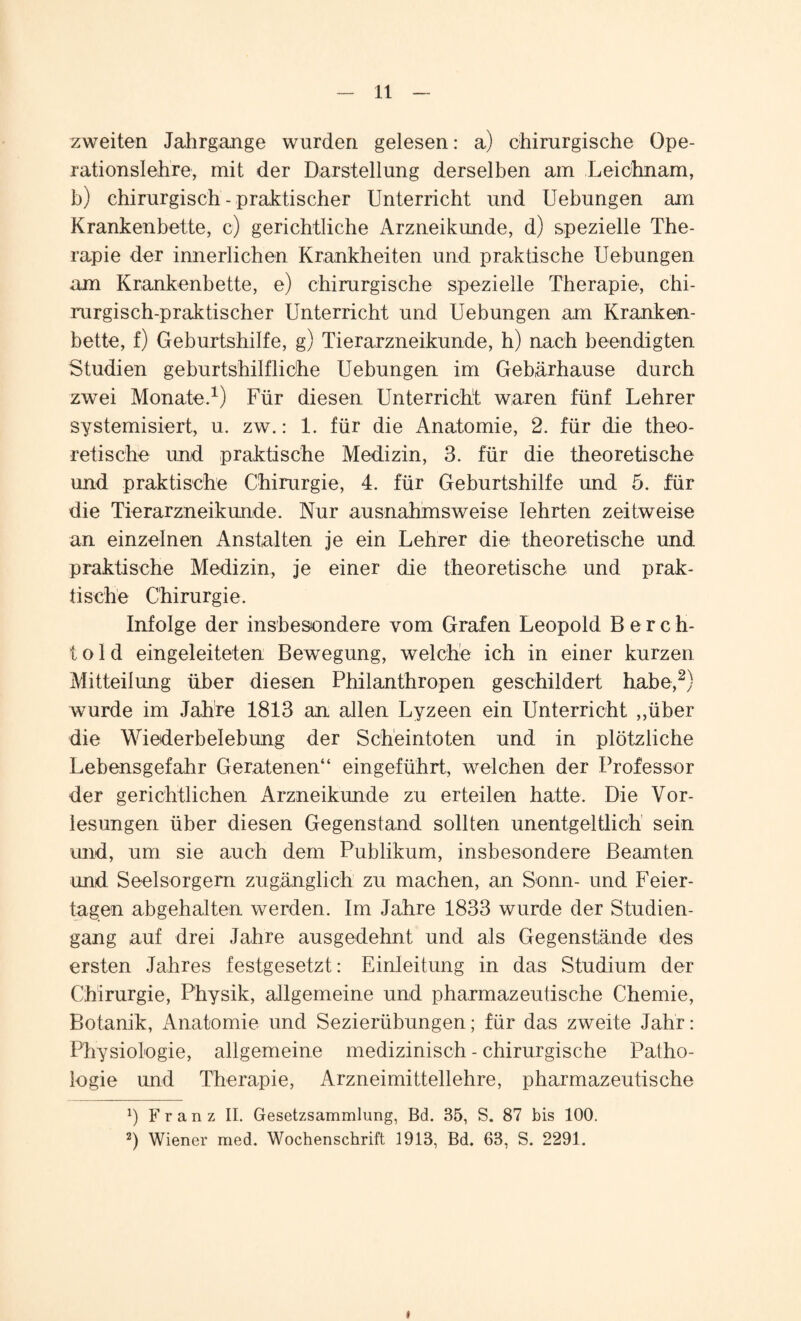 zweiten Jahrgange wurden gelesen: a) chirurgische Ope¬ rationslehre, mit der Darstellung derselben am Leichnam, b) chirurgisch - praktischer Unterricht und Uebungen am Krankenbette, c) gerichtliche Arzneikunde, d) spezielle The¬ rapie der innerlichen Krankheiten und praktische Uebungen am Krankenbette, e) chirurgische spezielle Therapie, chi¬ rurgisch-praktischer Unterricht und Uebungen am Kranken¬ bette, f) Geburtshilfe, g) Tierarzneikunde, h) nach beendigten Studien geburtshilfliche Uebungen im Gebärhause durch zwei Monate.1) Für diesen Unterricht waren fünf Lehrer systemisiert, u. zw.: 1. für die Anatomie, 2. für die theo¬ retische und praktische Medizin, 3. für die theoretische und praktische Chirurgie, 4. für Geburtshilfe und 5. für die Tierarzneikunde. Nur ausnahmsweise lehrten zeitweise an einzelnen Anstalten je ein Lehrer die theoretische und praktische Medizin, je einer die theoretische und prak¬ tische Chirurgie. Infolge der insbesondere vom Grafen Leopold B e r c h- t o 1 d eingeleiteten Bewegung, welche ich in einer kurzen Mitteilung über diesen Philanthropen geschildert habe,2) wurde im Jahre 1813 an allen Lyzeen ein Unterricht ,,über die Wiederbelebung der Scheintoten und in plötzliche Lebensgefahr Geratenen“ eingeführt, welchen der Professor der gerichtlichen Arzneikunde zu erteilen hatte. Die Vor¬ lesungen über diesen Gegenstand sollten unentgeltlich sein und, um sie auch dem Publikum, insbesondere Beamten und Seelsorgern zugänglich zu machen, an Sonn- und Feier¬ tagen ab gehalten werden. Im Jahre 1833 wurde der Studien¬ gang auf drei Jahre ausgedehnt und als Gegenstände des ersten Jahres festgesetzt: Einleitung in das Studium der Chirurgie, Physik, allgemeine und pharmazeutische Chemie, Botanik, Anatomie und Sezierübungen; für das zweite Jahr: Physiologie, allgemeine medizinisch - chirurgische Patho¬ logie und Therapie, Arzneimittellehre, pharmazeutische x) Franz II. Gesetzsammlung, Bd. 35, S. 87 bis 100. 2) Wiener med. Wochenschrift 1913, Bd. 63, S. 2291. i