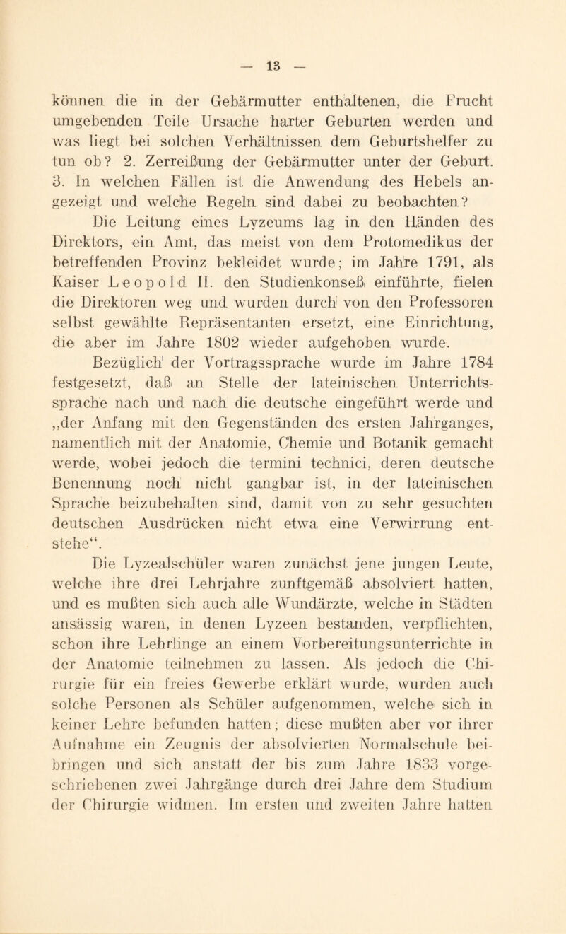 können die in der Gebärmutter enthaltenen, die Frucht umgebenden Teile Ursache harter Geburten werden und was liegt bei solchen Verhältnissen dem Geburtshelfer zu tun ob? 2. Zerreißung der Gebärmutter unter der Geburt. 3. In welchen Fällen ist die Anwendung des Hebels an¬ gezeigt und. welche Regeln sind dabei zu beobachten? Die Leitung eines Lyzeums lag in den Händen des Direktors, ein Amt, das meist von dem Protomedikus der betreffenden Provinz bekleidet wurde; im Jahre 1791, als Kaiser Leopold II. den Studienkonseß einführte, fielen die Direktoren weg und wurden durch von den Professoren selbst gewählte Repräsentanten ersetzt, eine Einrichtung, die aber im Jahre 1802 wieder aufgehoben wurde. Rezüglich1 der Vortragssprache wurde im Jahre 1784 festgesetzt, daß' an Stelle der lateinischen Unterrichts¬ sprache nach und nach die deutsche eingeführt werde und ,,der Anfang mit den Gegenständen des ersten Jahrganges, namentlich mit der Anatomie, Chemie und Botanik gemacht werde, wobei jedoch die termini technici, deren deutsche Benennung noch nicht gangbar ist, in der lateinischen Sprache beizubehalten sind, damit von zu sehr gesuchten deutschen Ausdrücken nicht etwa eine Verwirrung ent¬ stehe“. Die Lyzealschüler waren zunächst jene jungen Leute, welche ihre drei Lehrjahre zunftgemäßi absolviert hatten, und es mußten sich auch alle Wundärzte, welche in Städten ansässig waren, in denen Lyzeen bestanden, verpflichten, schon ihre Lehrlinge an einem Vorbereitungsunterrichte in der Anatomie teilnehmen zu lassen. Als jedoch die Chi¬ rurgie für ein freies Gewerbe erklärt wurde, wurden auch solche Personen als Schüler auf genommen, welche sich in keiner Lehre befunden hatten; diese mußten aber vor ihrer Aufnahme ein Zeugnis der absolvierten Normalschule bei- bringen und sich anstatt der bis zum Jahre 1833 vorge¬ schriebenen zwei Jahrgänge durch drei Jahre dem Studium der Chirurgie widmen. Im ersten und zweiten Jahre hatten