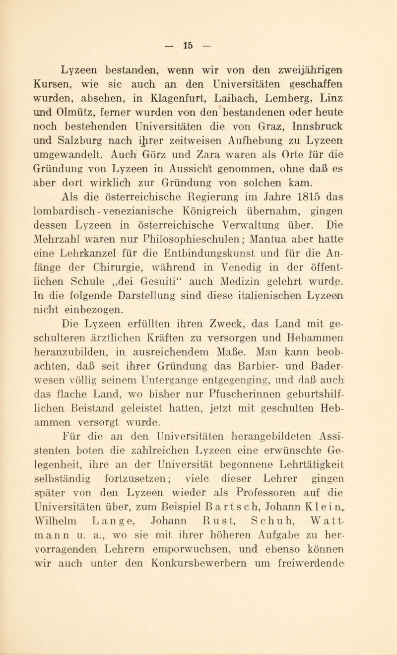Lyzeen bestanden, wenn wir von den zweijährigen Kursen, wie sie auch an den Universitäten geschaffen wurden, absehen, in Klagenfurt, Laibach, Lemberg, Linz und Olmüt.z, ferner wurden von den bestandenen oder heute noch bestehenden Universitäten die von Graz, Innsbruck und Salzburg nach ijfirer zeitweisen Aufhebung zu Lyzeen umgewandelt. Auch Görz und Zara waren als Orte für die Gründung von Lyzeen in Aussicht genommen, ohne daß es aber dort wirklich zur Gründung von solchen kam. Als die österreichische Regierung im Jahre 1815 das lombardisch - venezianische Königreich übernahm, gingen dessen Lyzeen in österreichische Verwaltung über. Die Mehrzahl waren nur Philosophieschulen; Mantua aber hatte eine Lehrkanzel für die Entbindungskunst und für die An¬ fänge der Chirurgie, während in Venedig in der öffent¬ lichen Schule ,,dei Gesuiti“ auch Medizin gelehrt wurde. In die folgende Darstellung sind diese italienischen Lyzeen nicht einbezogen. Die Lyzeen erfüllten ihren Zweck, das Land mit ge¬ schulteren ärztlichen Kräften zu versorgen und Hebammen heranzubilden, in ausreichendem Maße. Man kann beob¬ achten, daß seit ihrer Gründung das Barbier- und Bader¬ wesen völlig seinem Untergange entgegenging, und daß auch das flache Land, wo bisher nur Pfuscherinnen geburtshilf¬ lichen Beistand geleistet hatten, jetzt mit geschulten Heb¬ ammen versorgt wurde. Für die an den Universitäten herangebildeten Assi¬ stenten boten die zahlreichen Lyzeen eine erwünschte Ge¬ legenheit, ihre an der Universität begonnene Lehrtätigkeit selbständig fortzusetzen; viele dieser Lehrer gingen später von den Lyzeen wieder als Professoren auf die Universitäten über, zum Beispiel Bartsch, Johann K1 e i nr Wilhelm Lang e, Johann Rust, Schuh, Watt¬ mann u. a., wo sie mit ihrer höheren Aufgabe zu her¬ vorragenden Lehrern emporwuchsen, und ebenso können wir auch unter den Konkursbewerbern um freiwerdende
