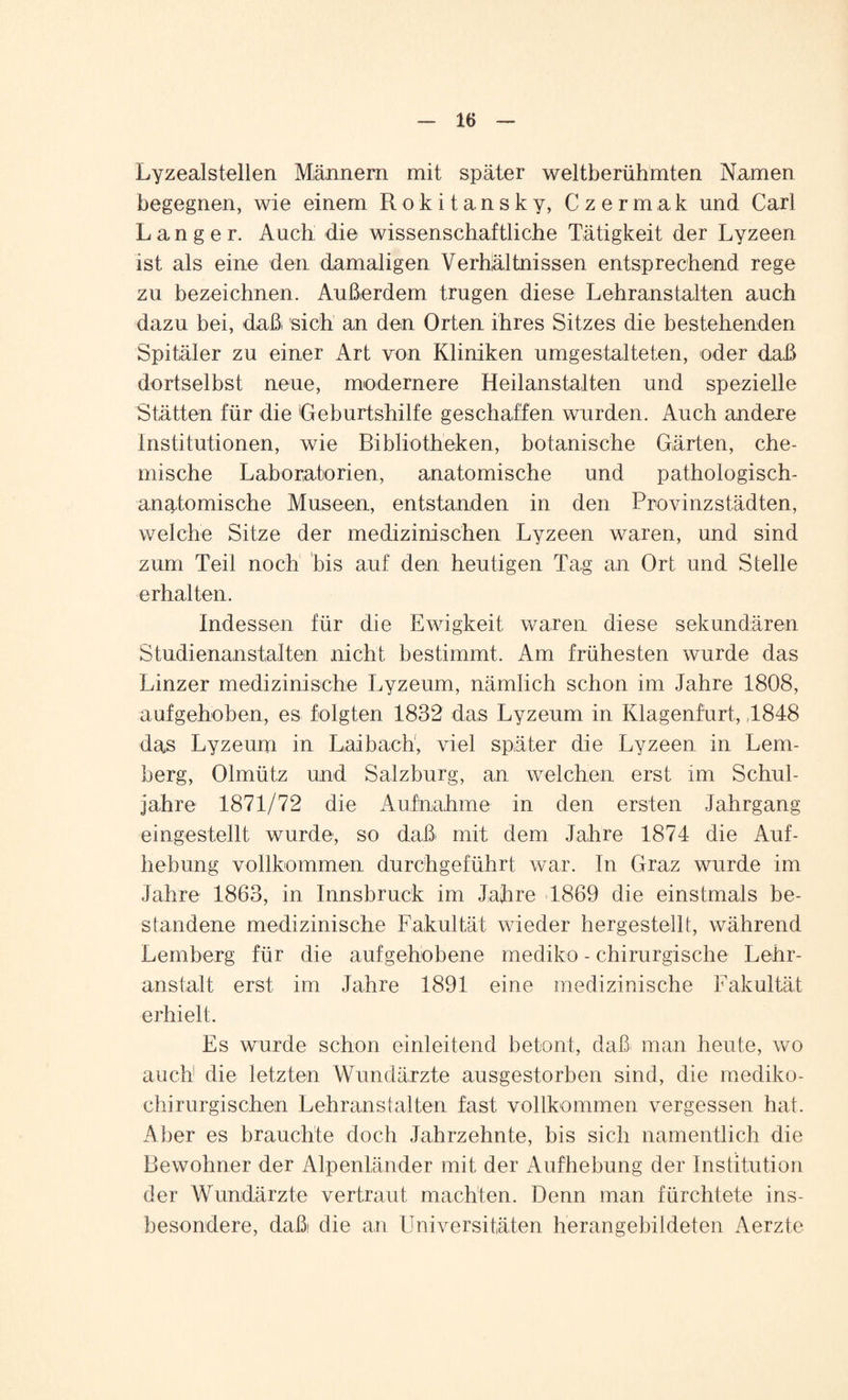 LyzeaJstellen Männern mit später weltberühmten Namen begegnen, wie einem Rokitansky, Czermak und Carl Langer. Auch die wissenschaftliche Tätigkeit der Lyzeen ist als eine den damaligen Verhältnissen entsprechend rege zu bezeichnen. Außerdem trugen diese Lehranstalten auch dazu bei, daß sich an den Orten ihres Sitzes die bestehenden Spitäler zu einer Art von Kliniken umgestalteten, oder daß dortselbst neue, modernere Heilanstalten und spezielle Stätten für die Geburtshilfe geschaffen wurden. Auch andere Institutionen, wie Bibliotheken, botanische Gärten, che¬ mische Laboratorien, anatomische und pathologisch- anatomische Museen, entstanden in den Provinzstädten, welche Sitze der medizinischen Lyzeen waren, und sind zum Teil noch bis auf den heutigen Tag an Ort und Stelle erhalten. Indessen für die Ewigkeit waren diese sekundären Studienanstalten nicht bestimmt. Am frühesten wurde das Linzer medizinische Lyzeum, nämlich schon im Jahre 1808, aufgehoben, es folgten 1832 das Lyzeum in Ivlagenfurt, ,1848 das Lyzeum in Laibach, viel später die Lyzeen in Lem¬ berg, Olmütz und Salzburg, an welchen erst im Schul¬ jahre 1871/72 die Aufnahme in den ersten Jahrgang eingestellt wurde, so daß mit dem Jahre 1874 die Auf¬ hebung vollkommen durchgeführt war. In Graz wurde im Jahre 1863, in Innsbruck im Jahre 4.869 die einstmals be¬ standene medizinische Fakultät wieder hergestellt, während Lemberg für die aufgehobene rnediko - chirurgische Lehr¬ anstalt erst im Jahre 1891 eine medizinische Fakultät erhielt. Es wurde schon einleitend betont, daß man heute, wo auch1 die letzten Wundärzte ausgestorben sind, die mediko- chirurgischen Lehranstalten fast vollkommen vergessen hat. Aber es brauchte doch Jahrzehnte, bis sich namentlich die Bewohner der Alpenländer mit der Aufhebung der Institution der Wundärzte vertraut machten. Denn man fürchtete ins¬ besondere, daß die an Universitäten herangebildeten Aerzte