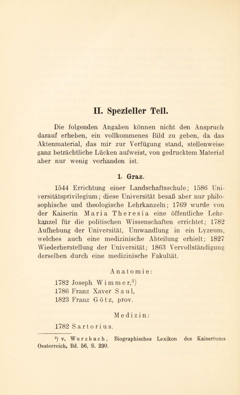 Die folgenden Angaben können nicht den Anspruch darauf erheben, ein vollkommenes Bild zu geben, da das Aktenmaterial, (das mir zur Verfügung stand, stellenweise ganz beträchtliche Lücken aufweist, von gedrucktem Material aber nur wenig Vorhänden ist. 1. Graz. 1544 Errichtung einer Landschaftsschule; 1586 Uni¬ versitätsprivilegium ; diese Universität besaß aber nur philo¬ sophische und theologische Lehrkanzeln; 1769 wurde von der Kaiserin Maria Theresia eine öffentliche Lehr¬ kanzel für die politischen Wissenschaften errichtet; 1782 Aufhebung der Universität, Umwandlung in ein Lyzeum, welches auch eine medizinische Abteilung erhielt; 1827 Wiederherstellung der Universität; 1863 Vervollständigung derselben durch eine medizinische Fakultät. Anatomie: 1782 Joseph Wimmer,3) 1786 Franz Xaver Saul, 1823 Franz Götz, prov. Medizin: 1782 Sartorius. 3)v. Wurzbach, Biographisches Lexikon des Kaisertums Oesterreich, Bd. 56, S. 230.