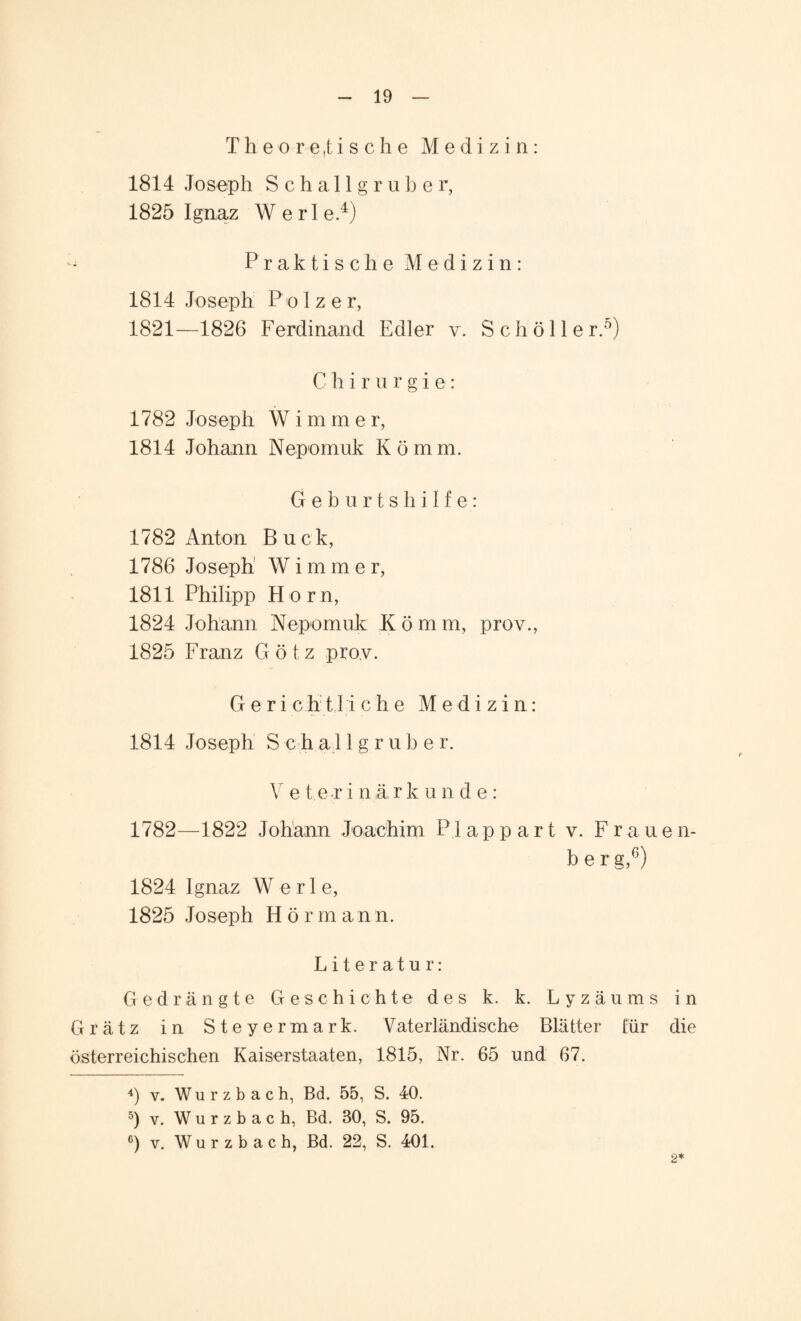 Theoretische Medizin: 1814 Joseph Schallgruber, 1825 Ignaz Werle.4) Praktische Medizin: 1814 Joseph P o I z e r, 1821—1826 Ferdinand Edler v. Schöll er.5) Chirurgie: 1782 Joseph W i m m e r, 1814 Johann Nepomuk Komm. G e b u rtshilfe; 1782 Anton Buck, 1786 Joseph Wimmer, 1811 Philipp Horn, 1824 Johann Nepomuk K ö m m, prov., 1825 Franz Götz prov. G e r i c h 11 i che Medizin: 1814 Joseph S c h a 11 g r u b e r. V e t e rinärk unde: 1782—1822 Johann Joachim P1 app art v. Fr auen- berg,6) 1824 Ignaz W e r 1 e, 1825 Joseph Hörmann. Literatur: Gedrängte Geschichte des k. k. Lyzäums in Gr ätz in Steyermark. Vaterländische Blätter für die österreichischen Kaiserstaaten, 1815, Nr. 65 und 67. 4) v. W u r z b a c h, Bd. 55, S. 40. 5) v. Wurzbach, Bd. 30, S. 95. 6) v. Wurzbach, Bd. 22, S. 401. 2*