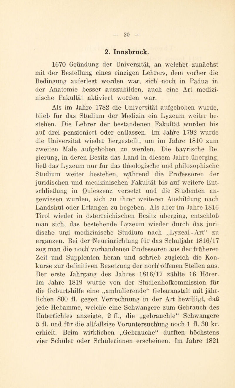 2. Innsbruck. 1670 Gründung der Universität, an welcher zunächst mit der Bestellung eines einzigen Lehrers, dem vorher die Bedingung auferlegt worden war, sich1 noch in Padua in der Anatomie besser auszubilden, auch eine Art medizi¬ nische Fakultät aktiviert worden war. Als im Jahre 1782 die Universität aufgehoben wurde, blieb für das Studium der Medizin ein Lyzeum weiter be¬ stehen. Die Lehrer der bestandenen Fakultät wurden bis auf drei pensioniert oder entlassen. Im Jahre 1792 wurde die Universität wieder hergestellt, um im Jahre 1810 zum zweiten Male aufgehoben zu werden. Die bayrische Re¬ gierung, in deren Besitz das Land in diesem Jahre überging, ließ das Lyzeum nur für das theologische und philosophische Studium weiter bestehen, während die Professoren der * juridischen und medizinischen Fakultät bis auf weitere Ent¬ schließung in Quieszenz versetzt und die Studenten an¬ gewiesen wurden, sich zu ihrer weiteren Ausbildung nach Landshut oder Erlangen zu begeben. Als aber im Jahre 1816 Tirol wieder in österreichischen Besitz überging, entschloß man sich, das bestehende Lyzeum wieder durch das juri¬ dische und medizinische Studium nach „Lyzeal-Art“ zu ergänzen. Bei der Neueinrichtung für das Schuljahr 1816/17 zog man die noch vorhandenen Professoren aus der früheren Zeit und Supplenten heran und schrieb zugleich die Kon¬ kurse zur definitiven Besetzung der noch! offenen Stellen aus. Der erste Jahrgang des Jahres 1816/17 zählte 16 Hörer. Im Jahre 1819 wurde von der Studienhofkommission für die Geburtshilfe eine ,,annulierende“ Gebäranstalt mit jähr¬ lichen 800 fl. gegen Verrechnung in der Art bewilligt, daß jede Hebamme, welche eine Schwangere zum Gebrauch des Unterrichtes anzeigte, 2 fl., die „gebrauchte“ Schwangere 5 fl. und für die allfallsige Voruntersuchung noch 1 fl. 30 kr. erhielt. Beim wirklichen „Gebrauche“ durften höchstens vier Schüler oder Schülerinnen erscheinen. Im Jahre 1821