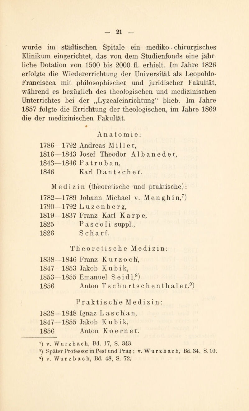 wurde im städtischen Spitale ein mediko - chirurgisches Klinikum eingerichtet, das von dem Studienfonds eine jähr¬ liche Dotation von 1500 bis 2000 fl. erhielt. Im Jahre 1826 erfolgte die Wiedererrichtung der Universität als Leopoldo- Franciscea mit philosophischer und juridischer Fakultät, während es bezüglich des theologischen und medizinischen Unterrichtes bei der „Lyzealeinriehtung“ blieb. Im Jahre 1857 folgte die Errichtung der theologischen, im Jahre 1869 die der medizinischen Fakultät. Anatomie: 1786—1792 Andreas Miller, 1816—1843 Josef Theodor AI b an e d e r, 1843—1846 Patruban, 1846 Karl Dantscher. Medizin (theoretische und praktische): 1782—1789 Johann Michael v. Menghin,7) 1790—1792 L uzenberg, 1819—1837 Franz Karl Karpe, 1825 P a s c o I i suppl., 1826 Scharf. Theoretische Medizin: 1846 Franz Kurz och, 1853 Jakob K u b i k, 1855 Emanuel Seidl,8) Anton Tschurtschenthaler.9) Praktische Medizin: 1838—1848 Ignaz Laschan, 1847—1855 Jakob Kubik, 1856 Anton Koerner. 7) v. Wurzbach, Bd. 17, S. 343. 8) Später Professor in Pest und Prag ; v. Wurzbach, Bd. 34, S. 10. ®) v. Wu r z b a c h, Bd. 48, S. 72. 1838— 1847— 1853— 1856