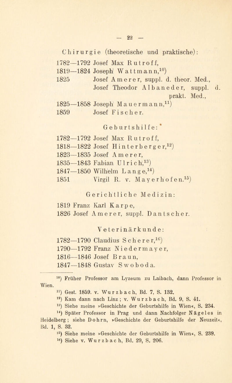 Chirurgie (theoretische und praktische): 1782—1792 Josef Max Rutroff, 1819—1824 Joseph1 Wattmann,10) 1825 Josef Amerer, suppl. d. theor. Med., Josef Theodor AI b a n e d e r, suppl. d. prakt. Med., 1825—1858 Joseph M a u e r m a n n,11) 1859 Josef Fischer. Geburtshilfe: * 1782—1792 Josef Max Rutroff, 1818—1822 Josef' Hinterberger,12) 1823—1835 Josef Amerer, 1835—1843 Fabian U1 r i c h,13) 1847—1850 Wilhelm Lange,14) 1851 Virgil R. v. Mayerhofen.15) Gerichtliche Medizin: 1819 Franz Karl Karpe, 1826 Josef Amerer, suppl. Dänischer. Veterinärkunde: 1782—1790 Claudius Schere r,ie) 1790—1792 Franz Nieder m a y e r, 1816—1846 Josef Brau n, 1847—1848 Gustav Swoboda. 10) Früher Professor am Lyzeum zu Laibach, dann Professor in Wien. n) Gest. 1859. v. Wurzbach, Bd. 7, S. 182. 12) Kam dann nach Linz ; v. Wurzbach, Bd. 9, S. 41. 13) Siehe meine »Geschichte der Geburtshilfe in Wien«, S. 234. 14) Später Professor in Prag und dann Nachfolger Nägel es in Heidelberg; siehe Dohrn, »Geschichte der Geburtshilfe der Neuzeit«, Bd. 1, S. 32. lö) Siehe meine »Geschichte der Geburtshilfe in Wien«, S. 239. 16) Siehe v. Wurzbach, Bd. 29, S. 206.