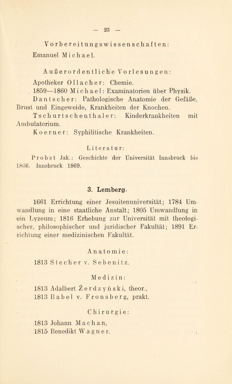 Vorbereitungswissenschaften: Emanuel Michael. Außerordentliche Vorlesungen: Apotheker 0 11 a c h e r: Chemie. 1859—1860 Michael: Examinatorien über Physik. Dantscher: Pathologische Anatomie der Gefäße, Brust und Eingeweide, Krankheiten der Knochen. Tschurtschenthaler: Kinderkrankheiten mit Ambulatorium. K o e r n e r: Syphilitische Krankheiten. Literatur: Probst Jak.: Geschichte der Universität Innsbruck bis 1866. Innsbruck 1869. 3. Lemberg. 1661 Errichtung einer Jesuitenuniversität; 1784 Um¬ wandlung in eine staatliche Anstalt; 1805 Umwandlung in oin Lyzeum; 1816 Erhebung zur Universität mit theologi¬ scher, philosophischer und juridischer Fakultät; 1891 Er¬ richtung einer medizinischen Fakultät. Anatomie: 1813 Stecher v. S e b e n i t z. Medizin: 1813 Adalbert Zerdzynski, theor., 1813 Babel v. Fronsberg, prakt. Chirurgie: 1813 Johann Mac h an, 1815 Benedikt Wagner. ;
