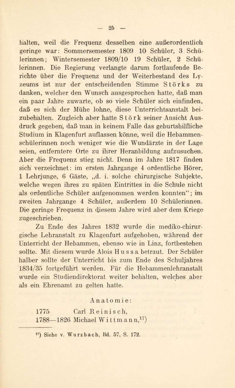 halten, weil die Frequenz desselben eine außerordentlich geringe war: Sommerseinester 1809 10 Schüler, 3 Schü¬ lerinnen; Wintersemester 1809/10 19 Schüler, 2 Schü¬ lerinnen. Die Regierung verlangte darum fortlaufende Be¬ richte über die Frequenz und der Weiterbestand des Ly¬ zeums ist nur der entscheidenden Stimme Störks zu danken, welcher den Wunsch ausgesprochen hatte, daß man ein paar Jahre zuwarte, ob so viele Schüler sich einfinden, daß es sich der Mühe lohne, diese Unterrichtsanstalt bei- zubehalten. Zugleich aber hatte Störk seiner Ansicht Aus¬ druck gegeben^ daß inan in keinem Falle das geburtshilfliche Studium in Klagenfurt auflassen könne, weil die Hebammen¬ schülerinnen noch weniger wie die Wundärzte in der Lage seien, entferntere Orte zu ihrer Heranbildung aufzusuchen. Aber die Frequenz stieg nicht. Denn im Jahre 1817 finden sich verzeichnet: im ersten Jahrgange 4 ordentliche Hörer, 1 Lehrjunge, 6 Gäste, „d. i. solche chirurgische Subjekte, welche wegen ihres zu späten Eintrittes in die Schule nicht als ordentliche Schüler aufgenommen werden konnten“; im zweiten Jahrgange 4 Schüler, außerdem 10 Schülerinnen. Die geringe Frequenz in diesem Jahre wird aber dem Kriege zugeschrieben. Zu Ende des Jahres 1832 wurde die mediko-chirur- gische Lehranstalt zu Klagenfurt aufgehoben, während der Unterricht der Hebammen, ebenso wie in Linz, fortbestehen sollte. Mit diesem wurde Alois Hussa betraut. Der Schüler halber sollte der Unterricht bis zum Ende des Schuljahres 1834/35 fortgeführt werden. Für die Hebammenlehranstalt wurde ein Studiendirektorat weiter behalten, welches aber als ein Ehrenamt zu gelten hatte. Anatomie: 1775 Carl R e i n i s c h, 1788—1826 Michael W i 11 m a n n,17)