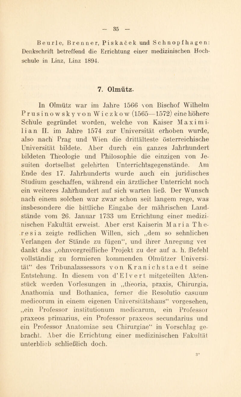 Beurle, Brenner, Piskacek und Schnopfhagen: Denkschrift betreffend die Errichtung einer medizinischen Hoch¬ schule in Linz, Linz 1894. 7. Olmütz. In Olmütz war im Jahre 1566 von Bischof Wilhelm Prusinowsky von Wiczkow (1565—1572) eine höhere Schüle gegründet worden, welche von Kaiser Maximi¬ lian II. im Jahre 1574 zur Universität erhoben wurde, also nach Prag und Wien die drittälteste österreichische Universität bildete. Aber durch ein ganzes Jahrhundert bildeten Theologie und Philosophie die einzigen von Je¬ suiten dortselbst gelehrten Unterrichtsgegenstände. Am Ende des 17. Jahrhunderts wurde auch ein juridisches Studium geschaffen, während ein ärztlicher Unterricht noch ein weiteres Jahrhundert auf sich warten ließ. Der Wunsch nach einem solchen war zwar schon seit langem rege, was insbesondere die bittliche Eingabe der mährischen Land¬ stände vom 26. Januar 1733 um Errichtung einer medizi¬ nischen Fakultät erweist. Aber erst Kaiserin Maria The¬ resia zeigte redlichen Willen, sich „dem so sehnlichen Verlangen der Stände zu fügen“, und ihrer Anregung vei dankt das „ohnvorgreifliche Projekt zu der auf a. h. iBefehl vollständig zu formieren kommenden Olmützer Universi¬ tät“ des Tribunalassessors von Kranichstaedt seine Entstehung. In diesem von d’Elvert mitgeteilten Akten¬ stück werden Vorlesungen in „theoria, praxis, Chirurgia, Anatbomia und Bothanica, ferner die Resolutio casuum medioorum in einem eigenen Universitätshaus“ vorgesehen, „ein Professor institutionum medicarum, ein Professor praxeos primarius, ein Professor praxeos secundarius und ein Professor Anatomiae seu Chirurgiae“ in Vorschlag ge¬ bracht. Aber die Errichtung einer medizinischen Fakultät unterblieb schließlich doch. 3*