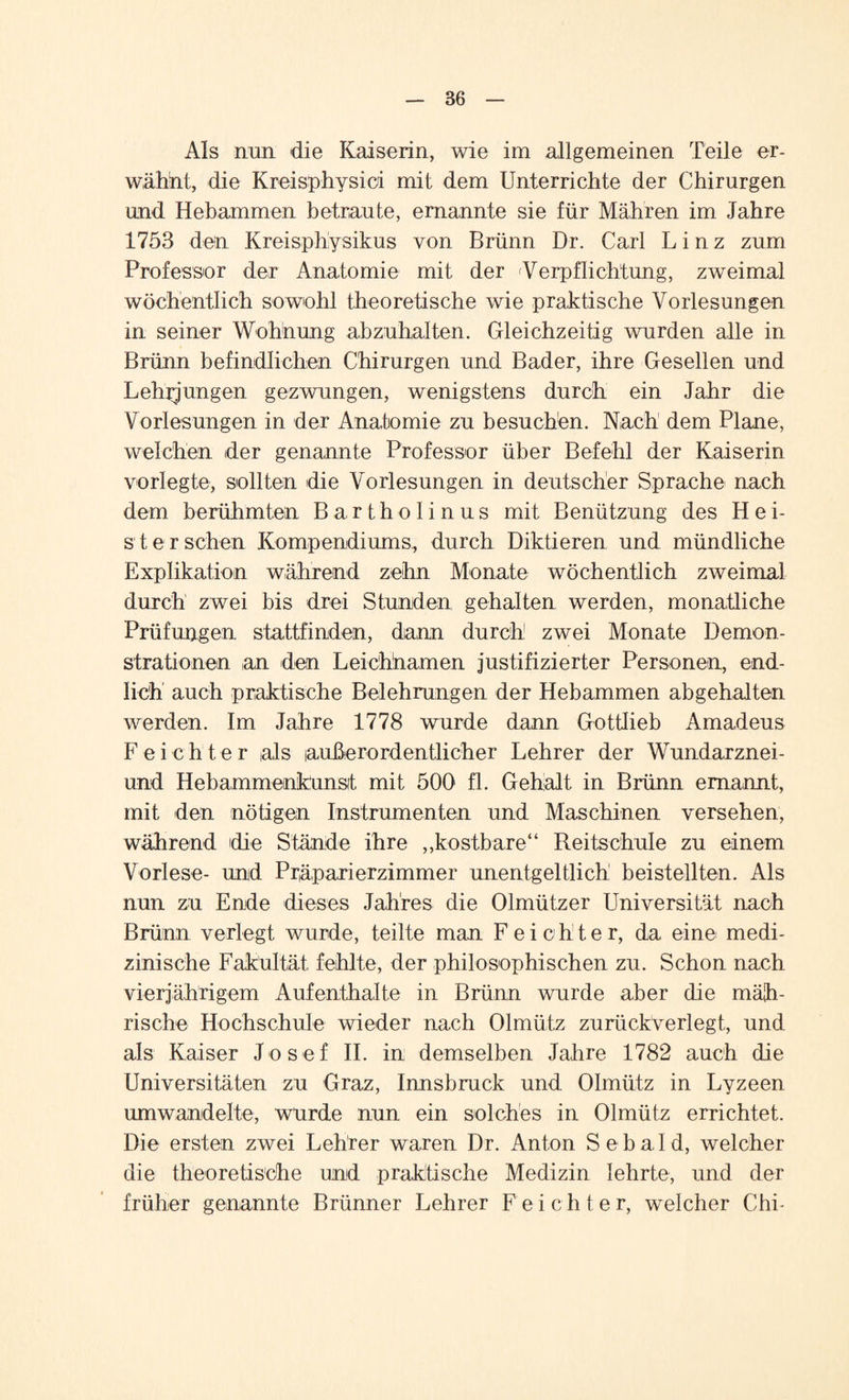 Als nun die Kaiserin, wie im allgemeinen Teile er¬ wähnt, die Kreisphysioi mit dem Unterrichte der Chirurgen und Hebammen betraute, ernannte sie für Mähren im Jahre 1753 den Kreisphysikus von Brünn Dr. Carl Linz zum Professor der Anatomie mit der Verpflichtung, zweimal wöchentlich sowohl theoretische wie praktische Vorlesungen in seiner Wohnung abzuhalten. Gleichzeitig wurden alle in Brünn befindlichen Chirurgen und Bader, ihre Gesellen und Lehmungen gezwungen, wenigstens durch ein Jahr die Vorlesungen in der Anatomie zu besuchen. Nach dem Plane, welchen der genannte Professor über Befehl der Kaiserin vorlegte, sollten die Vorlesungen in deutscher Sprache nach dem berühmten Bartholinus mit Benützung des Hei¬ ster sehen Kompendiums, durch Diktieren und mündliche Explikation während zehn Monate wöchentlich zweimal durch zwei bis drei Stunden gehalten werden, monatliche Prüfungen stattfinden, dann durch zwei Monate Demon¬ strationen an den Leichhamen justifizierter Personen, end¬ lich auch praktische B elehrungen der Hebammen ab gehalten werden. Im Jahre 1778 wurde dann Gottlieb Amadeus Feichter als außerordentlicher Lehrer der Wundarznei- und Hebammenkunsit mit 500 fl. Gehalt in Brünn ernannt, mit den nötigen Instrumenten und Maschinen versehen, während die Stände ihre „kostbare“ Reitschule zu einem Vorlese- und Präparierzimmer unentgeltlich beistellten. Als nun zu Ende dieses Jahres die Olmützer Universität nach Brünn verlegt wurde, teilte man Feichter, da eine medi¬ zinische Fakultät fehlte, der philosophischen zu. Schon nach vierjährigem Aufenthalte in Brünn wurde aber die mäh¬ rische Hochschule wieder nach Olmütz zurückverlegt, und als Kaiser Josef II. in demselben Jahre 1782 auch die Universitäten zu Graz, Innsbruck und Olmütz in Lyzeen um wandelte, wurde nun ein solches in Olmütz errichtet. Die ersten zwei Lehrer waren Dr. Anton Sebald, welcher die theoretische und praktische Medizin lehrte, und der früher genannte Brünner Lehrer Feichter, welcher Chi-
