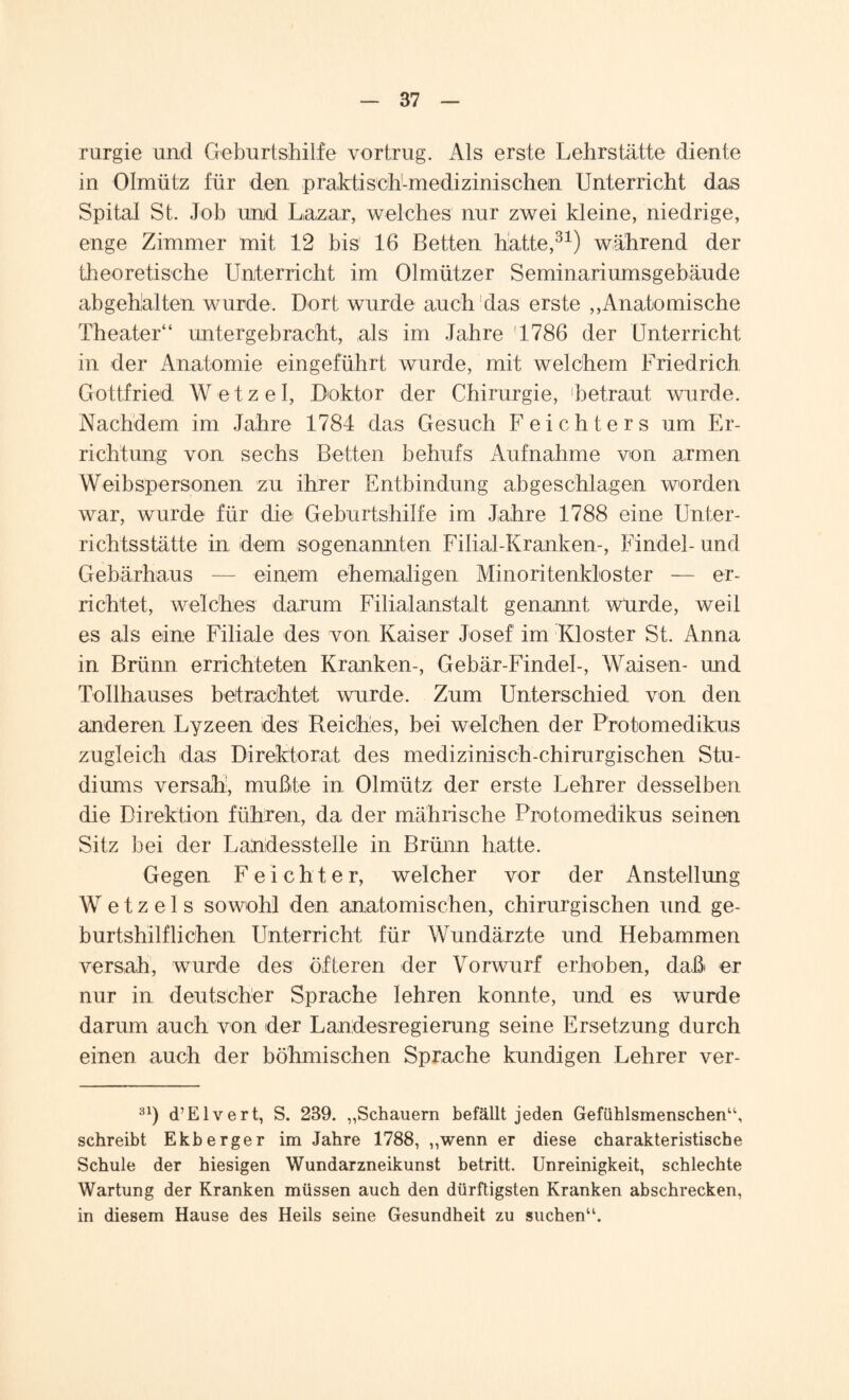 rurgie und Geburtshilfe vortrug. Als erste Lehrstätte diente in Olmütz für den praktisch-medizinischen Unterricht das Spital St. Job und Lazar, welches nur zwei kleine, niedrige, enge Zimmer mit 12 bis 16 Betten hatte,31) während der theoretische Unterricht im Olmützer Seminariumsgebäude abgehalten wurde. Dort wurde auch das erste ,,Anatomische Theater“ untergebracht, als im Jahre '1786 der Unterricht in der Anatomie eingeführt wurde, mit welchem Friedrich. Gottfried Wetzei, Doktor der Chirurgie, betraut wurde. Nachdem im Jahre 1784 das Gesuch Feichters um Er¬ richtung von sechs Betten behufs Aufnahme von armen Weibspersonen zu ihrer Entbindung abgeschlagen worden war, wurde für die Geburtshilfe im Jahre 1788 eine Unter¬ richtsstätte in dem sogenannten FiliaJ-Kranken-, Findel- und Gebärhaus — einem ehemaligen Minoritenkloster — er¬ richtet, welches darum Filial anstatt genannt wurde, weil es als eine Filiale des von Kaiser Josef1 im Kloster St. Anna in Brünn errichteten Kranken-, Gebär-Findel-, Waisen- und Tollhauses betrachtet wurde. Zum Unterschied von den anderen Lyzeen des Reiches, bei welchen der Protomedikus zugleich das Direktorat des medizinisch-chirurgischen Stu¬ diums versah, mußte in Olmütz der erste Lehrer desselben die Direktion führen, da der mährische Protomedikus seinen Sitz bei der LaUdesstelle in Brünn hatte. Gegen F e i c h t e r, welcher vor der Anstellung W e t z e 1 s sowohl den anatomischen, chirurgischen und ge¬ burtshilflichen Unterricht für Wundärzte und Hebammen versah, wurde des öfteren der Vorwurf erhoben, daß er nur in deutscher Sprache lehren konnte, und es wurde darum auch von der Landesregierung seine Ersetzung durch einen auch der böhmischen Sprache kundigen Lehrer ver- 31) d’Elvert, S. 239. „Schauern befällt jeden Gefühlsmenschen“, schreibt Ekberger im Jahre 1788, „wenn er diese charakteristische Schule der hiesigen Wundarzneikunst betritt. Unreinigkeit, schlechte Wartung der Kranken müssen auch den dürftigsten Kranken abschrecken, in diesem Hause des Heils seine Gesundheit zu suchen“.