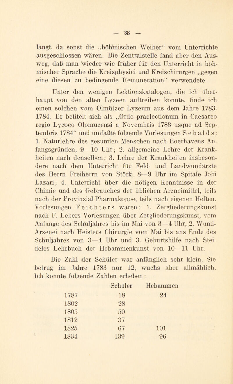 langt, da sonst die „böhlmischen Weiber“ vom Unterrichte ausgeschlossen wären. Die Zentralstelle fand aber den Aus¬ weg, daßi man Wieder wie früher für den Unterricht in böh¬ mischer Sprache die Kreisphysici und Kreischirurgen „gegen eine diesen zu bedingende Remuneration“ verwendete. Unter den wenigen Lektionskatalogen, die ich über¬ haupt von den alten Lyzeen auf treiben konnte, finde ich einen solchen vom Olmützer Lyzeum aus dem Jahre 1783- 1784. Er betitelt sich als „Ordo praelectionum in Caesareo regio Lycoeo Olomucensi a Novembris 1783 usque ad Sep- tembris 1784“ und umfaßte folgende Vorlesungen Sebalds: 1. Naturlehre des gesunden Menschen nach Boerhavens An¬ fangsgründen, :9—10 Uhr; 2. allgemeine Lehre der Krank¬ heiten nach denselben; 3. Lehre der Krankheiten insbeson¬ dere nach dem Unterricht für Feld- und Landwundärzte des Herrn Freiherrn von Störk, 8—9 Uhr im Spitale Jobi Lazari; 4. Unterricht über die nötigen Kenntnisse in der Chimie und des Gebrauches der üblichen Arzneimittel, teils nach der Provinzial-Pharmakopoe, teils nach eigenen Heften. Vorlesungen F e i c h t e r s waren: 1. Zergliederungskunst nach F. Lebers Vorlesungen über Zergliederungskunst, vom Anfänge des Schuljahres bis im Mai von 3—4 Uhr, 2. Wund- Arzenei nach Heisters Chirurgie vom Mai bis ans Ende des Schuljahres von 3—4 Uhr und 3. Geburtshilfe nach Stei¬ deles Lehrbuch der Hebammenkunst von 10—11 Uhr. Die Zahl der Schüler war anfänglich sehr klein. Sie betrug im Jahre 1783 nur 12, wuchs aber allmählich. Ich konnte folgende Zahlen erheben: Schüler Hebammen 1787 18 24 1802 28 1805 50 1812 37 1825 67 101 1834 139 96