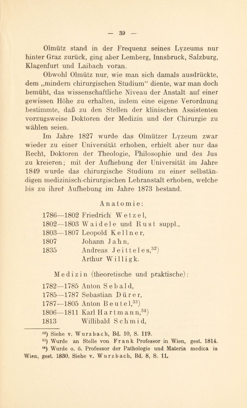 Olmütz stand in der Frequenz seines Lyzeums nur hinter Graz zurück, ging aber Lemberg, Innsbruck, Salzburg, Klagenfurt und Laibach voran. Obwohl Olmütz nur, wie man sich damals ausdrückte, dem ,,mindern chirurgischen Studium“ diente, war man doch bemüht, das wissenschaftliche Niveau der Anstalt auf einer gewissen Höhe zu erhalten, indem eine eigene Verordnung bestimmte, daü zu den Stellen der klinischen Assistenten vorzugsweise Doktoren der Medizin und der Chirurgie zu wählen seien. Im Jahre 1827 wurde das Olmützer Lyzeum zwar wieder zu einer Universität erhoben, erhielt aber nur das Recht, Doktoren der Theologie, Philosophie und des Jus zu kreieren,; mit der Aufhebung der Universität im Jahre 1849 wurde das chirurgische Studium zu einer selbstän¬ digen medizinisch-chirurgischen Lehranstalt erhoben, welche bis zu ihrer Aufhebung im Jahre 1873 bestand. Anatomie: 1786— 1802 Friedrich Wetzel, 1802— 1803 W ai d e 1 e und Rust suppl., 1803— 1807 Leopold Kellner, 1807 Johann Jahn, 1835 Andreas Je-ittele s,32) Arthur W i 11 i g k. Medizin (theoretische und praktische): 1782—1785 Anton Sebald, 1785—1787 Sebastian, Dürer, 1787— 1805 Anton Beutel,33) 1806—1811 Karl Hartmann,34) 1813 Willibald Schmid, 32) Siehe v. Wurzbach, Bd. 10, S. 119. 33) Wurde an Stelle von Frank Professor in Wien, gest. 1814. 34) Wurde o. ö. Professor der Pathologie und Materia medica in Wien, gest. 1830. Siehe v. Wurzbach, Bd. 8, S. 11.
