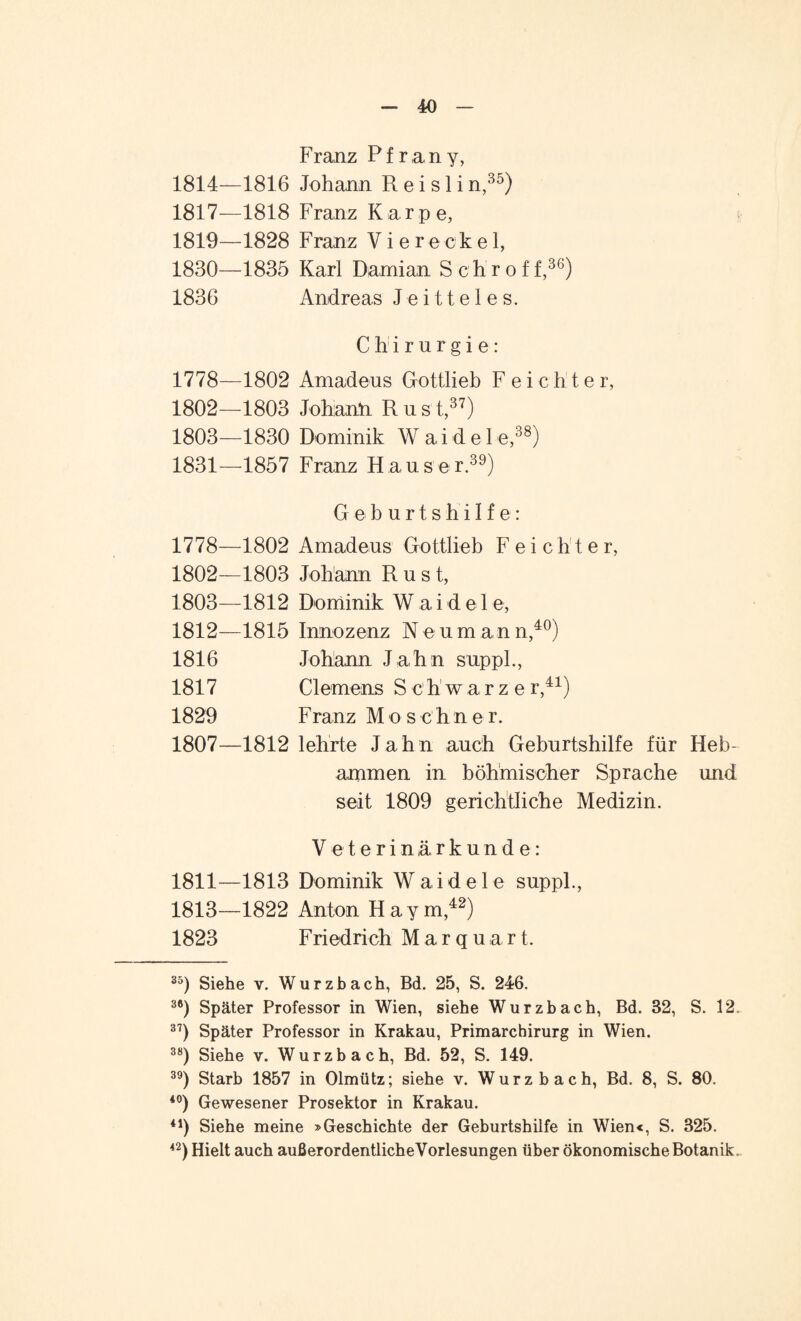 Franz Pf ran y, 1814—1816 Johann R e i s 1 i n,35) 1817—1818 Franz Karpe, 1819—1828 Franz Viereckel, 1830— 1835 Karl Damian Schroff,36) 1836 Andreas Jeitteles. Chirurgie: 1778—1802 Amadeus Gottlieb F e i c h t e r, 1802— 1803 Johann Rust,37) 1803— 1830 Dominik W a i d e 1 e,38) 1831— 1857 Franz Hauser.39) Geburtshilfe: 1778—1802 Amadeus Gottlieb F e i c h t e r, 1802— 1803 Johann Rust, 1803— 1812 Dominik W a i d e 1 e, 1812—1815 Innozenz Neumann,40) 1816 Johann Jahn supph, 1817 Clemens S ch'warzer,41) 1829 Franz Mos c h n e r. 1807—1812 lehrte Jahn auch Geburtshilfe für Heb¬ ammen in böhmischer Sprache und seit 1809 gerichtliche Medizin. Veterinärkunde: 1811—1813 Dominik Waideie suppl., 1813—1822 Anton Hay m,42) 1823 Friedrich Marquart. 35) Siehe v. Wurzbach, Bd. 25, S. 246. 36) Später Professor in Wien, siehe Wurzbach, Bd. 32, S. 12. 37) Später Professor in Krakau, Primarchirurg in Wien. 38) Siehe v. Wurzbach, Bd. 52, S. 149. 39) Starb 1857 in Olmütz; siehe v. Wurzbach, Bd. 8, S. 80. i0) Gewesener Prosektor in Krakau. 41) Siehe meine »Geschichte der Geburtshilfe in Wien«, S. 325. 42) Hielt auch außerordentliche Vorlesungen über ökonomische Botanik.