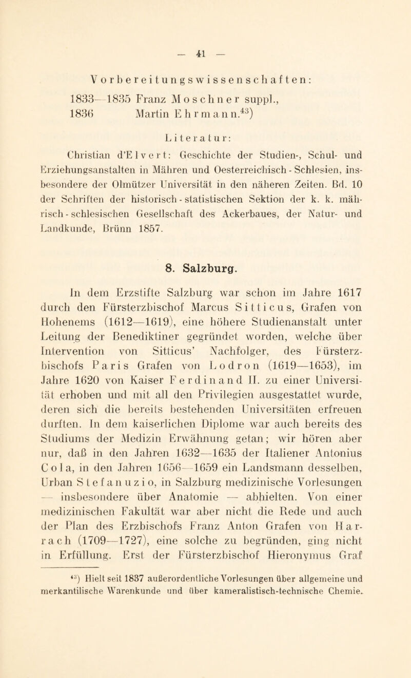Vorbereitungswissenschaften: 1833—1835 Franz Moseh n e r supp]., 1833 Martin E h r m a n n.43) Literatur: Christian d’Elvert: Geschichte der Studien-, Schul- und Erziehungsanstalten in Mähren und Oesterreie'hisch - Schlesien, ins¬ besondere der Olmützer Universität in den näheren Zeiten. Bd. 10 der Schriften der historisch - statistischen Sektion der k. k. mäh¬ risch - schlesischen Gesellschaft des Ackerbaues, der Natur- und Landkunde, Brünn 1857. 8. Salzburg. ln dem Erzstifte Salzburg war schon im Jahre 1617 durch den Fürsterzbischof Marcus S i 11 i c u s, Grafen von Hohenems (1612—1619), eine höhere Studienanstalt unter Leitung der Benediktiner gegründet worden, welche über Intervention von Sitticus’ Nachfolger, des Fürsterz¬ bischofs Paris Grafen von Lodron (1619—1653), im Jahre 1620 von Kaiser Ferdinand II. zu einer Universi¬ tät erhoben und mit all den Privilegien ausgestattet wurde, deren sich die bereits bestehenden Universitäten erfreuen durften. In dem kaiserlichen Diplome war auch bereits des Studiums der Medizin Erwähnung getan; wir hören aber nur, daß in den Jahren 1632—1635 der Italiener Antonius Cola, in den Jahren 1656—1659 ein Landsmann desselben, Urban Stef anuzio, in Salzburg medizinische Vorlesungen insbesondere über Anatomie — abhielten. Von einer medizinischen Fakultät war aber nicht die Rede und auch der Plan des Erzbischofs Franz Anton Grafen von Har- rach (1709—1727), eine solche zu begründen, ging nicht in Erfüllung. Erst der Fürsterzbischof Hieronymus Graf *:i) Hielt seit 1837 außerordentliche Vorlesungen über allgemeine und merkantilische Warenkunde und über kameralistisch-technische Chemie.