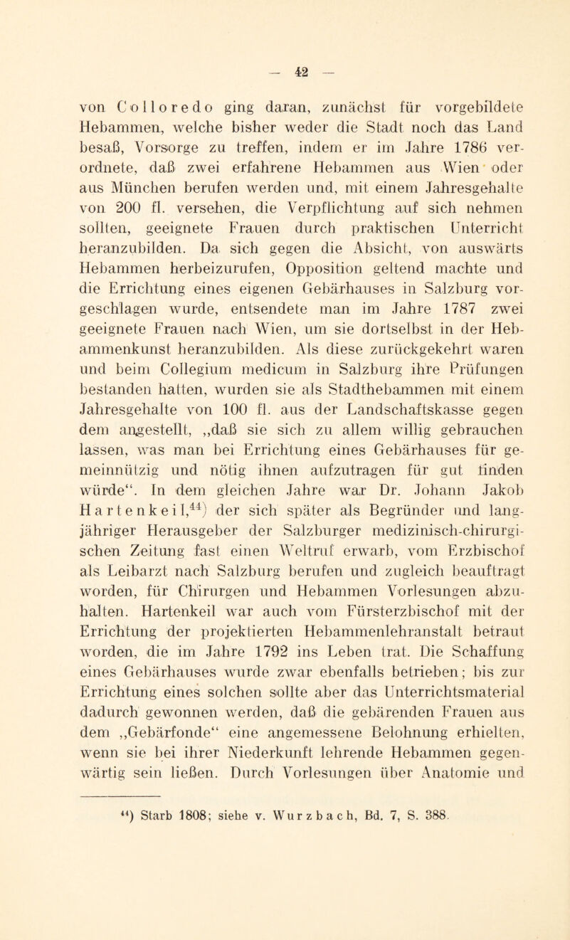 von Colloredo ging daran, zunächst für vorgebildete Hebammen, welche bisher weder die Stadt noch das Land besaß, Vorsorge zu treffen, indem er im Jahre 1786 ver- ordnete, daß zwei erfahrene Hebammen aus Wien oder aus München berufen werden und, mit einem Jahresgehalte von 200 fl. versehen, die Verpflichtung auf sich nehmen sollten, geeignete Frauen durch praktischen Unterricht heranzubilden. Da, sich gegen die Absicht, von auswärts Hebammen herbeizurufen, Opposition geltend machte und die Errichtung eines eigenen Gebärhauses in Salzburg vor¬ geschlagen wurde, entsendete man im Jahre 1787 zwei geeignete Frauen nach Wien, um sie dortselbs! in der Heb¬ ammenkunst heranzubilden. Als diese zurückgekehrt waren und beim Collegium medicum in Salzburg ihre Prüfungen bestanden hatten, wurden sie als Stadthebammen mit einem Jahresgehalte von 100 fl. aus der Landschaftskasse gegen dem angestellt, „daß sie sich zu allem willig gebrauchen lassen, was man bei Errichtung eines Gebärhauses für ge¬ meinnützig und nötig ihnen aufzutragen für gut linden würde“. In dem gleichen Jahre war Dr. Johann Jakob H artenkeil,44) der sich später als Begründer und lang¬ jähriger Herausgeber der Salzburger medizinisch-chirurgi¬ schen Zeitung fast einen Weltruf erwarb, vom Erzbischof als Leibarzt nach Salzburg berufen und zugleich beauftragt worden, für Chirurgen und Hebammen Vorlesungen abzu¬ halten. Hartenkeil war auch vom Fürsterzbischof mit der Errichtung der projektierten Hebammenlehranstalt betraut worden, die im Jahre 1792 ins Leben trat. Die Schaffung eines Gebärhauses wurde zwar ebenfalls betrieben; bis zur Errichtung eines solchen sollte aber das Unterrichtsmaterial dadurch gewonnen werden, daß die gebärenden Frauen aus dem ,,Gebärfonde“ eine angemessene Belohnung erhielten, wenn sie bei ihrer Niederkunft lehrende Hebammen gegen¬ wärtig sein ließen. Durch Vorlesungen über Anatomie und 44) Starb 1808; siehe v. Wurzbach, ßd. 7, S. 388.