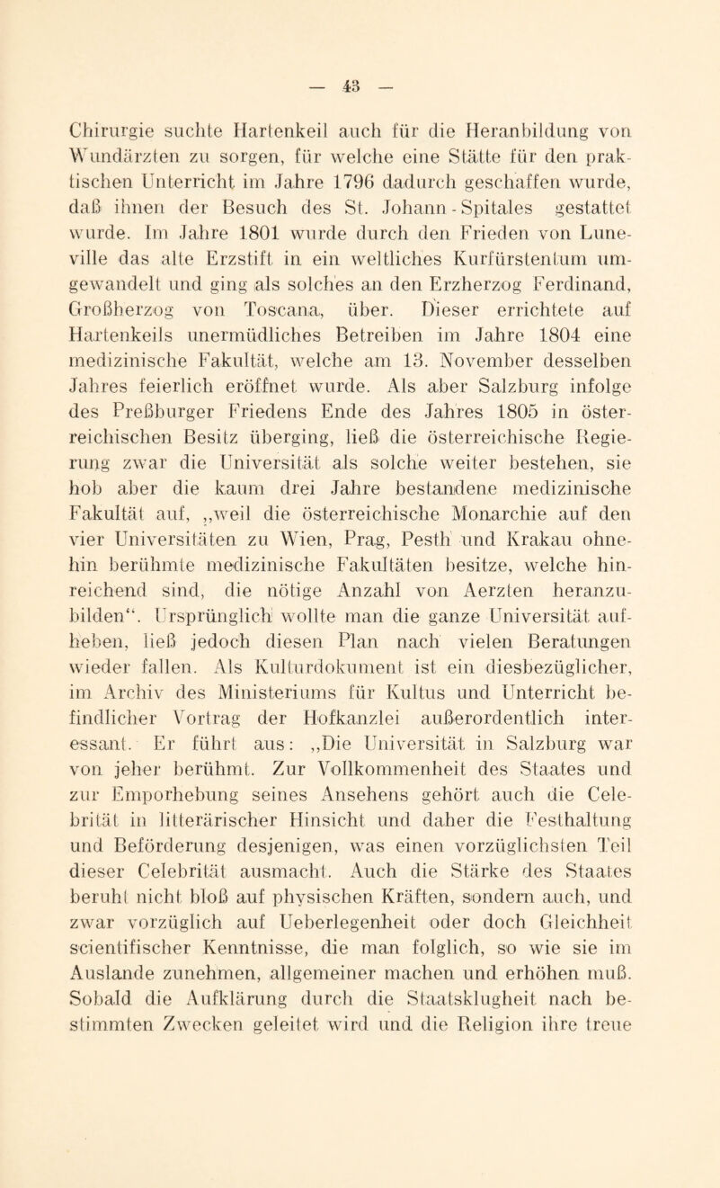 Chirurgie suchte Hartenkeil auch für die Heranbildung von Wundärzten zu sorgen, für welche eine Stätte für den prak¬ tischen Unterricht im Jahre 1796 dadurch geschaffen wurde, daß ihnen der Besuch des St. Johann - Spitales gestattet wurde. Im Jahre 1801 wurde durch den Frieden von Lune- ville das alte Erzstift in ein weltliches Kurfürstentum um¬ gewandelt und ging als solches an den Erzherzog Ferdinand, Großherzog von Toscana, über. Dieser errichtete auf Hartenkeils unermüdliches Betreiben im Jahre 1804 eine medizinische Fakultät, welche am 13. November desselben Jahres feierlich eröffnet wurde. Als aber Salzburg infolge des Preßburger Friedens Ende des Jahres 1805 in öster¬ reichischen Besitz überging, ließ die österreichische Regie¬ rung zwar die Universität als solche weiter bestehen, sie hob aber die kaum drei Jahre bestandene medizinische Fakultät auf, „weil die österreichische Monarchie auf den vier Universitäten zu Wien, Prag, Pesth und Krakau ohne¬ hin berühmte medizinische Fakultäten besitze, welche hin¬ reichend sind, die nötige Anzahl von Aerzten heranzu¬ bilden“. Ursprünglich wollte man die ganze Universität auf- heben, ließ jedoch diesen Plan nach vielen Beratungen wieder fallen. Als Kulturdokument ist ein diesbezüglicher, im Archiv des Ministeriums für Kultus und Unterricht be¬ findlicher Vortrag der Hofkanzlei außerordentlich inter¬ essant. Er führt aus: „Die Universität in Salzburg war von jeher berühmt. Zur Vollkommenheit des Staates und zur Emporhebung seines Ansehens gehört auch die Cele- brität in litterärischer Hinsicht und daher die Festhaltung und Beförderung desjenigen, was einen vorzüglichsten Teil dieser Celebrität ausmacht. Auch die Stärke des Staates beruh! nicht bloß auf physischen Kräften, sondern auch, und zwar vorzüglich auf Ueberlegenheit oder doch Gleichheit scientifischer Kenntnisse, die man folglich, so wie sie im Auslande zunehmen, allgemeiner machen und erhöhen muß. Sobald die Aufklärung durch die Staatsklugheit nach be¬ stimmten Zwecken geleitet, wird und die Religion ihre treue