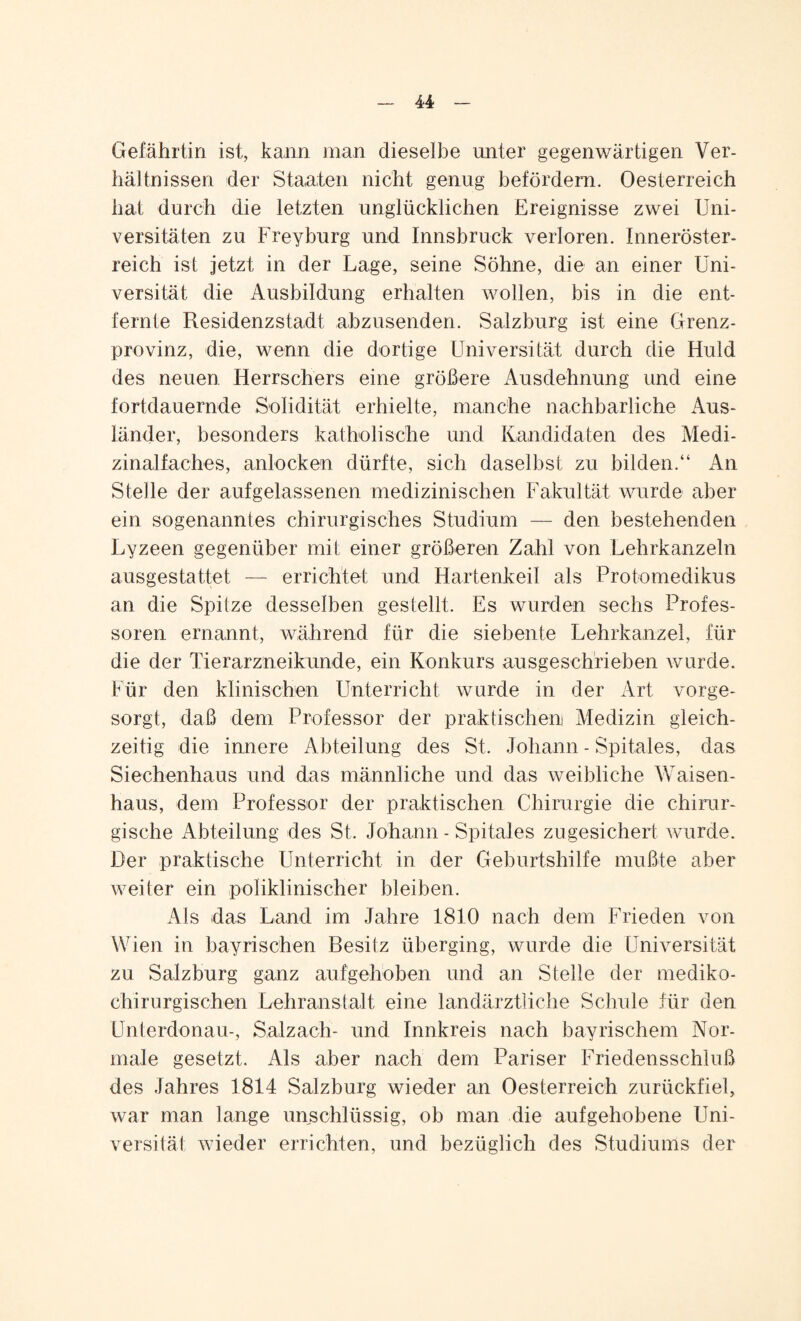 Gefährtin ist, kann man dieselbe unter gegenwärtigen Ver¬ hältnissen der Staaten nicht genug befördern. Oesterreich hat durch die letzten unglücklichen Ereignisse zwei Uni¬ versitäten zu Freyburg und Innsbruck verloren. Inneröster¬ reich ist jetzt in der Lage, seine Söhne, die an einer Uni¬ versität die Ausbildung erhalten wollen, bis in die ent¬ fernte Residenzstadt abzusenden. Salzburg ist eine Grenz¬ provinz, die, wenn die dortige Universität durch die Huld des neuen Herrschers eine größere Ausdehnung und eine fortdauernde Solidität erhielte, manche nachbarliche Aus¬ länder, besonders katholische und Kandidaten des Medi¬ zinalfaches, anlocken dürfte, sich daselbst zu bilden.“ An Stelle der aufgelassenen medizinischen Fakultät wurde aber ein sogenanntes chirurgisches Studium — den bestehenden Lyzeen gegenüber mit einer größeren Zahl von Lehrkanzeln ausgestattet — errichtet und Hartenkeil als Protomedikus an die Spitze desselben gestellt. Es wurden sechs Profes¬ soren ernannt, während für die siebente Lehrkanzel, für die der Tierarzneikunde, ein Konkurs ausgeschrieben wurde. Für den klinischen Unterricht wurde in der Art vorge¬ sorgt, daß dem Professor der praktischen! Medizin gleich¬ zeitig die innere Abteilung des St. Johann - Spitales, das Siechenhaus und das männliche und das weibliche Waisen¬ haus, dem Professor der praktischen Chirurgie die chirur¬ gische Abteilung des St. Johann - Spitales zugesichert wurde. Der praktische Unterricht in der Geburtshilfe mußte aber weiter ein poliklinischer bleiben. Als das Land im Jahre 1810 nach dem Frieden von Wien in bayrischen Besitz überging, wurde die Universität zu Salzburg ganz aufgehoben und an Stelle der mediko- chirurgischen Lehranstalt eine landärztliche Schule für den Unterdonau-, Salzach- und Innkreis nach bayrischem Nor¬ male gesetzt. Als aber nach dem Pariser Friedensschluß des Jahres 1814 Salzburg wieder an Oesterreich zurückfiel, war man lange unschlüssig, ob man die aufgehobene Uni¬ versität wieder errichten, und bezüglich des Studiums der