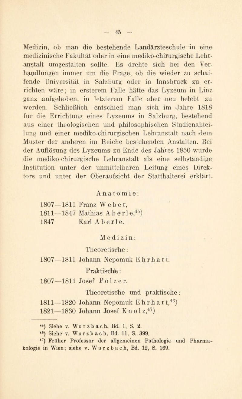 Medizin, ob man die bestehende Landärzte schule in eine medizinische Fakultät oder in eine mediko-chirurgische Lehr¬ anstalt umgestalten sollte. Es drehte sich bei den Ver¬ handlungen immer um die Frage, ob die wieder zu schaf¬ fende Universität in Salzburg oder in Innsbruck zu er¬ richten wäre; in ersterem Fälle hätte das Lyzeum in Linz ganz aufgehoben, in letzterem Falle aber neu belebt zu werden. Schließlich entschied man sich im Jahre 1818 für die Errichtung eines Lyzeums in Salzburg, bestehend aus einer theologischen und philosophischen Studienabtei¬ lung und einer mediko-chirurgischen Lehranstalt nach dem Muster der anderen im Reiche bestehenden Anstalten. Bei der Auflösung des Lyzeums zu Ende des Jahres 1850 wurde die mediko-chirurgische Lehranstalt als eine selbständige Institution unter der unmittelbaren Leitung eines Direk¬ tors und unter der Oberaufsicht der Statthalterei erklärt. Anatomie: 1807—1811 Franz Weber, 1811—1847 Mathias A b e r 1 e,45) 1847 KarlAberle. Medizin: Theoretische: 1807—1811 Johann Nepomuk E h r h a r t. Praktische: 1807—1811 Josef Polz er. Theoretische und praktische: 1811—1820 Johann Nepomuk Ehrhart,46) 1821—1830 Johann Josef K n o 1 z,47) 45) Siehe v. Wurzbach, Bd. 1, S. 2. 46) Siehe v. Wurz b ach, Bd. 11, S. S99. 47) Früher Professor der allgemeinen Pathologie und Pharma¬ kologie in Wien; siehe v. Wurzbach, Bd. 12, S. 169.