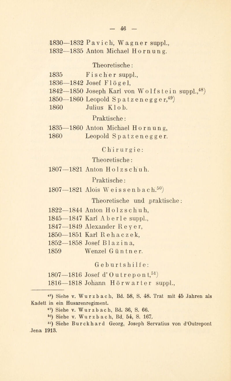 1830—1832 Pavich, Wagner suppl., 1832—1835 Anton Michael Hornung. Theoretische: 1835 Fischer suppl., 1836—1842 Josef F1 ö g e 1, 1842—1850 Joseph Karl von W o 1 f s t e i n suppl.,48) 1850—1860 Leopold Spatzenegger,49) 1860 Julius Kl ob. Praktische: 1835—1860 Anton Michael Hornung, 1860 Leopold Spatzenegger. Chirurgie: Theoretische: 1807—1821 Anton Holzschuh. Praktische: 1807—1821 Alois Weissenbach.50) Theoretische und praktische: 1822—1844 Anton Holz sch uh, 1845—1847 Karl A b e r 1 e suppl., 1847—1849 Alexander Reyer, 1850—1851 Karl Rehaczek, 1852—1858 Josef R1 a z i n a, 1859 Wenzel G ü n t n e r. Geburtshilfe: 1807—1816 Josef d’ O utrepont,51) 1816—1818 Johann Hörwarter suppl., 4S) Siehe v. Wurzbach, Bd. 58, S. 48. Trat mit 45 Jahren als Kadett in ein Husarenregiment. 49) Siehe v. Wurzbach, Bd. 36, S. 66. 60) Siehe v. Wurzbach, Bd. 54, S. 167. öl) Siehe Burckhard Georg, Joseph Servatius von d’Outrepont Jena 1913.