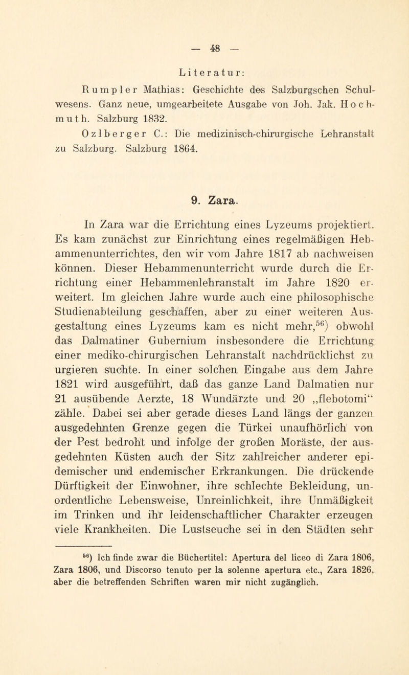 Literatur: Rumpler Mathias: Geschichte des Salzburgschen Schul¬ wesens. Ganz neue, umgearbeitete Ausgabe von Job. Jak. Hoch- muth. Salzburg 1882. Ozlberger C.: Die medizinisch-chirurgische Lehranstalt zu Salzburg. Salzburg 1864. 9. Zara. In Zara war die Errichtung eines Lyzeums projektiert. Es kam zunächst zur Einrichtung eines regelmäßigen Heb¬ ammenunterrichtes, den wir vom Jahre 1817 ab nachweisen können. Dieser Hebammenunterricht wurde durch die Er¬ richtung einer Hebammenlehranstalt im Jahre 1820 er¬ weitert. Im gleichen Jahre wurde auch eine philosophische Studienabteilung geschaffen, aber zu einer weiteren Aus¬ gestaltung eines Lyzeums kam es nicht mehr,56) obwohl das Dalmatiner Gubernium insbesondere die Errichtung einer mediko-chirurgischen Lehranstalt nachdrücklichst zu urgieren suchte. In einer solchen Eingabe aus dem Jahre 1821 wird ausgeführt, daß das ganze Land Dalmatien nur 21 ausübende Aerzte, 18 Wundärzte und 20 „flebotomi“ * zähle. Dabei sei aber gerade dieses Land längs der ganzen ausgedehnten Grenze gegen die Türkei unaufhörlich von der Pest bedroht und infolge der großen Moräste, der aus¬ gedehnten Küsten auch der Sitz zahlreicher anderer epi¬ demischer und endemischer Erkrankungen. Die drückende Dürftigkeit der Einwohner, ihre schlechte Bekleidung, un¬ ordentliche Lebensweise, Unreinlichkeit, ihre Unmäßigkeit im Trinken und ihr leidenschaftlicher Charakter erzeugen viele Krankheiten, Die Lustseuche sei in den Städten sehr 56) Ich finde zwar die Büchertitel: Apertura del liceo di Zara 1806, Zara 1806, und Discorso tenuto per la solenne apertura etc., Zara 1826, aber die betreffenden Schriften waren mir nicht zugänglich.
