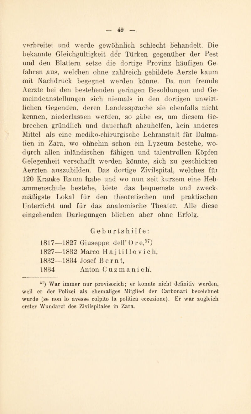 verbreitet und werde gewöhnlich schlecht behandelt. Die bekannte Gleichgültigkeit der Türken gegenüber der Pest und den Blattern setze die dortige Provinz häufigen Ge¬ fahren aus, welchen ohne zahlreich gebildete Aerzte kaum mit Nachdruck begegnet werden könne. Da nun fremde Aerzte bei den bestehenden geringen Besoldungen und Ge¬ meindeanstellungen sich niemals in den dortigen unwirt¬ lichen Gegenden, deren Landessprache sie ebenfalls nicht kennen, niederlassen werden, so gäbe es, um diesem Ge¬ brechen gründlich und dauerhaft abzuhelfen, kein anderes Mittel als eine mediko-chirurgische Lehranstalt für Dalma¬ tien in Zara, wo ohnehin schon ein Lyzeum bestehe, wo¬ durch allen inländischen fähigen und talentvollen Köpfen Gelegenheit verschafft werden könnte, sich zu geschickten Aerzten auszubilden. Das dortige Zivilspital, welches für 120 Kranke Gaum habe und wo nun seit kurzem eine Heb¬ ammenschule bestehe, biete das bequemste und zweck¬ mäßigste Lokal für den theoretischen und praktischen Unterricht und für das anatomische Theater. Alle diese eingehenden Darlegungen blieben aber ohne Erfolg. Geburtshilfe: 1817—1827 Giuseppe dell’Ore,57) 1827—1832 Marco Haj till o vich, 1832—1834 Josef Bernt, 1834 Anton Cuzmanich. 57) War immer nur provisorich; er konnte nicht definitiv werden, weil er der Polizei als ehemaliges Mitglied der Garbonari bezeichnet wurde (se non lo avesse colpito la politica eccezione). Er war zugleich erster Wundarzt des Zivilspitales in Zara.