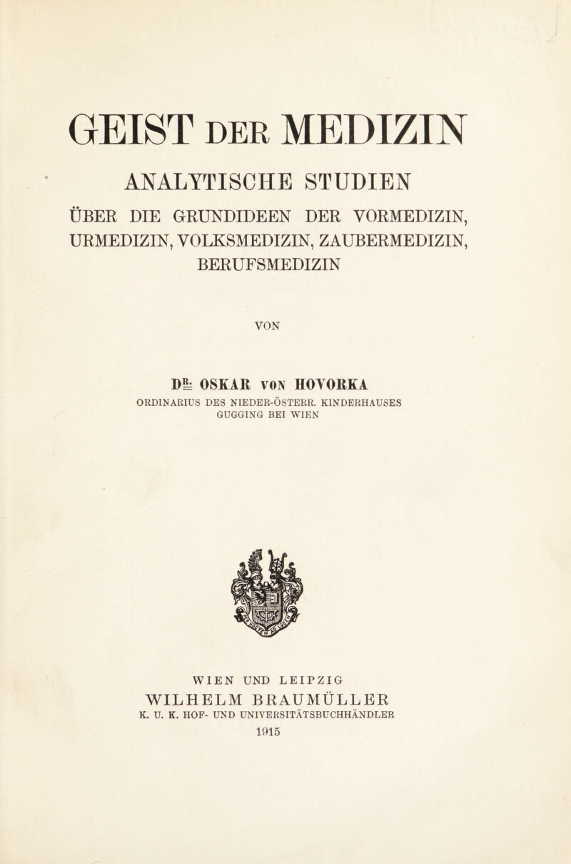 DER ANALYTISCHE STUDIEN ÜBER DIE GRUNDIDEEN DER VORMEDIZIN, URMEDIZIN, VOLKSMEDIZIN, ZAUBERMEDIZIN, BERUFSMEDIZIN GEIST MEDIZIN VON m OSKAR VON HOYORKA ORDINARIUS DES NIEDER-ÖSTERR. KINDERHAUSES GUGGING BEI WIEN WIEN UND LEIPZIG WILHELM BRAUMÜLLER K. U. K. HOF- UND UNIVERSITÄTSBUCHHÄNDLER 1915