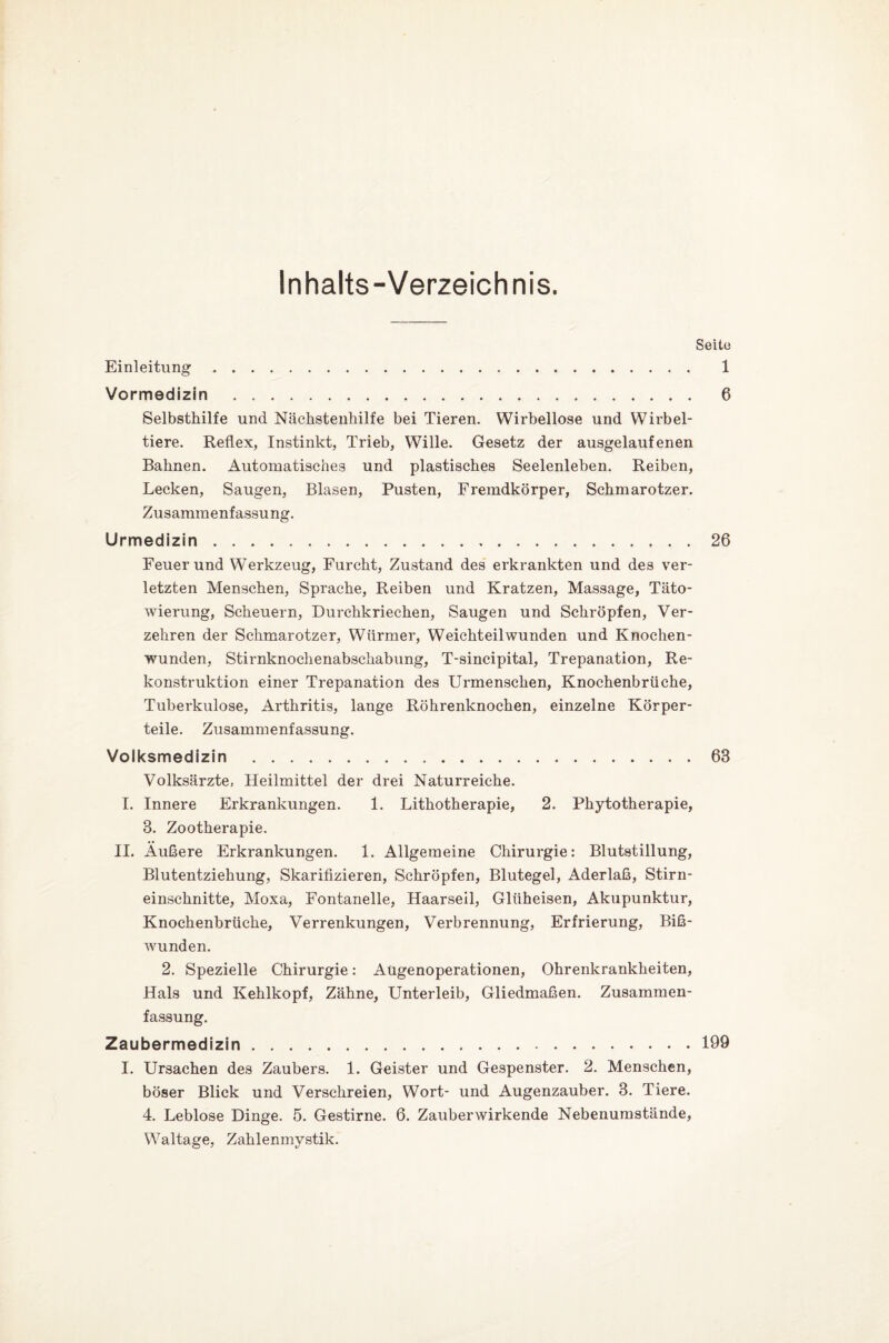 Inhalts-Verzeichnis. Seite Einleitung Vormedizin 1 6 Selbsthilfe und Nächstenhilfe bei Tieren. Wirbellose und Wirbel¬ tiere. Reflex, Instinkt, Trieb, Wille. Gesetz der ausgelaufenen Bahnen. Automatisches und plastisches Seelenleben. Reiben, Lecken, Saugen, Blasen, Pusten, Fremdkörper, Schmarotzer. Zusammenfassung. Urmedizin.26 Feuer und Werkzeug, Furcht, Zustand des erkrankten und des ver¬ letzten Menschen, Sprache, Reiben und Kratzen, Massage, Täto¬ wierung, Scheuern, Durchkriechen, Saugen und Schröpfen, Ver¬ zehren der Schmarotzer, Würmer, Weichteil wunden und Knochen¬ wunden, Stirnknochenabschabung, T-sincipital, Trepanation, Re¬ konstruktion einer Trepanation des Urmenschen, Knochenbrüche, Tuberkulose, Arthritis, lange Röhrenknochen, einzelne Körper¬ teile. Zusammenfassung. Volksmedizin .63 Volksärzte, Heilmittel der drei Naturreiche. I. Innere Erkrankungen. 1. Lithotherapie, 2. Phytotherapie, 8. Zootherapie. II. Äußere Erkrankungen. 1. Allgemeine Chirurgie: Blutstillung, Blutentziehung, Skarifizieren, Schröpfen, Blutegel, Aderlaß, Stirn¬ einschnitte, Moxa, Fontanelle, Haarseil, Glüheisen, Akupunktur, Knochenbrüche, Verrenkungen, Verbrennung, Erfrierung, Bi߬ wunden. 2. Spezielle Chirurgie: Aügenoperationen, Ohrenkrankheiten, Hals und Kehlkopf, Zähne, Unterleib, Gliedmaßen. Zusammen¬ fassung. Zaubermedizin.199 I. Ursachen des Zaubers. 1. Geister und Gespenster. 2. Menschen, böser Blick und Verschreien, Wort- und Augenzauber. 8. Tiere. 4. Leblose Dinge. 5. Gestirne. 6. Zauberwirkende Nebenumstände, Waltage, Zahlenmystik.