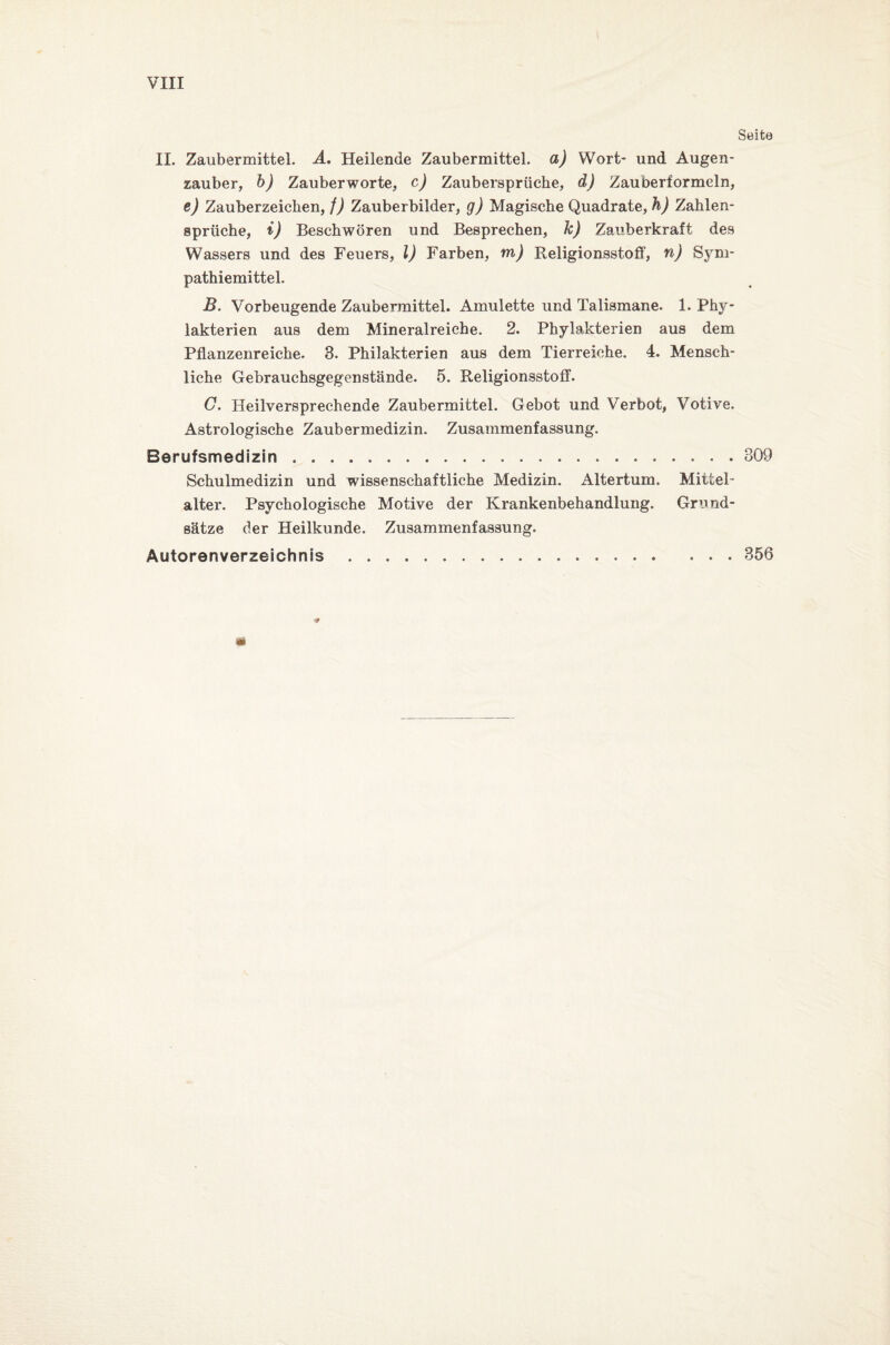 VIII Seite II. Zaubermittel. A. Heilende Zaubermittel, a) Wort- und Augen¬ zauber, b) Zauberworte, c) Zaubersprüche, d) Zauberformeln, e) Zauberzeichen, f) Zauberbilder, g) Magische Quadrate, h) Zahlen¬ sprüche, i) Beschwören und Besprechen, k) Zauberkraft des Wassers und des Feuers, l) Farben, m) Religionsstoff, n) Sym¬ pathiemittel. B. Vorbeugende Zaubermittel. Amulette und Talismane. 1. Phy- lakterien aus dem Mineralreiche. 2. Phylakterien aus dem Pflanzenreiche. 3. Philakterien aus dem Tierreiche. 4. Mensch¬ liche Gebrauchsgegenstände. 5. Religionsstoff. G. Heilversprechende Zaubermittel. Gebot und Verbot, Votive. Astrologische Zaubermedizin. Zusammenfassung. Berufsmedizin . .309 Schulmedizin und wissenschaftliche Medizin. Altertum. Mittel- alter. Psychologische Motive der Krankenbehandlung. Grund¬ sätze der Heilkunde. Zusammenfassung. Autorenverzeichnis.356 **