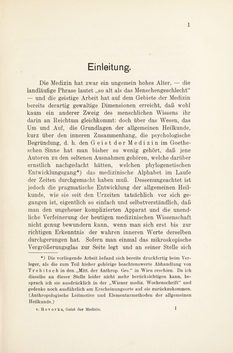 Einleitung. Die Medizin hat zwar ein ungemein hohes Alter, — die landläufige Phrase lautet „so alt als das Menschengeschlecht“ — und die geistige Arbeit hat auf dem Gebiete der Medizin bereits derartig gewaltige Dimensionen erreicht, daß wohl kaum ein anderer Zweig des menschlichen Wissens ihr darin an Reichtum gleichkommt: doch über das Wesen, das Um und Auf, die Grundlagen der allgemeinen Heilkunde, kurz über den inneren Zusammenhang, die psychologische Begründung, d. h. den Geist der Medizin im Goethe- schen Sinne hat man bisher so wenig gehört, daß jene Autoren zu den seltenen Ausnahmen gehören, welche darüber ernstlich nachgedacht hätten, welchen phylogenetischen Entwicklungsgang*) das medizinische Alphabet im Laufe der Zeiten durchgemacht haben muß. Dessenungeachtet ist jedoch die pragmatische Entwicklung der allgemeinen Heil¬ kunde, wie sie seit den Urzeiten tatsächlich vor sich ge¬ gangen ist, eigentlich so einfach und selbstverständlich, daß man den ungeheuer komplizierten Apparat und die unend¬ liche Verfeinerung der heutigen medizinischen Wissenschaft nicht genug bewundern kann, wenn man sich erst bis zur richtigen Erkenntnis der wahren inneren Werte derselben durchgerungen hat. Sofern man einmal das mikroskopische Vergrößerungsglas zur Seite legt und an seiner Stelle sich *) Die vorliegende Arbeit befand sich bereits druckfertig beim Ver¬ leger, als die zum Teil hieher gehörige beachtenswerte Abhandlung von Trebitsch in den ,,Mitt. der Anthrop. Ges.“ in Wien erschien. Da ich dieselbe an dieser Stelle leider nicht mehr berücksichtigen kann, be¬ sprach ich sie ausdrücklich in der „Wiener mediz. Wochenschrift“ und gedenke noch ausführlich am Erscheinungsorte auf sie zurückzukommen. (Anthropologische Leitmotive und Elementarmethoden der allgemeinen Heilkunde.) v. H o v o r k a, Geist der Medizin. 1