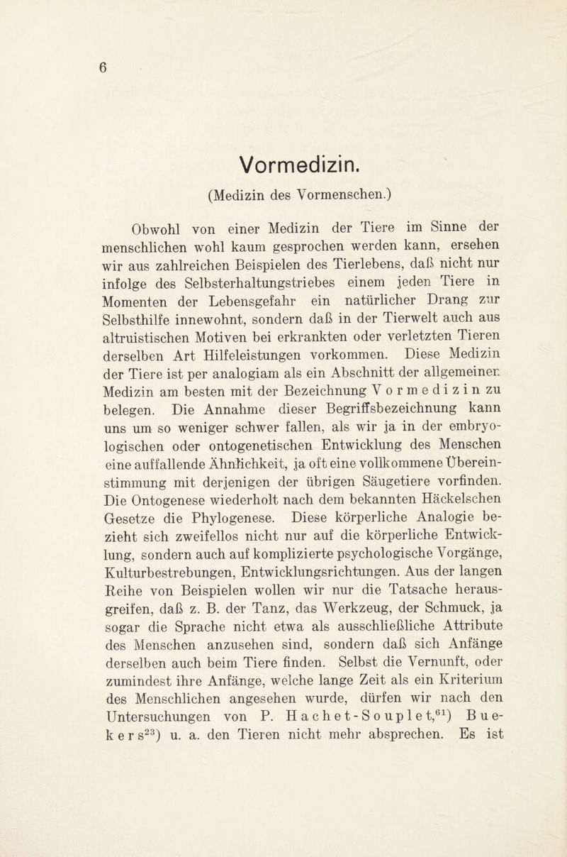 Vormedizin. (Medizin des Vormenschen.) Obwohl von einer Medizin der Tiere im Sinne der menschlichen wohl kaum gesprochen werden kann, ersehen wir aus zahlreichen Beispielen des Tierlebens, daß nicht nur infolge des Selbsterhaltungstriebes einem jeden Tiere in Momenten der Lebensgefahr ein natürlicher Drang zur Selbsthilfe innewohnt, sondern daß in der Tierwelt auch aus altruistischen Motiven bei erkrankten oder verletzten Tieren derselben Art Hilfeleistungen Vorkommen. Diese Medizin der Tiere ist per analogiam als ein Abschnitt der allgemeinen Medizin am besten mit der Bezeichnung Vormedizin zu belegen. Die Annahme dieser Begriffsbezeichnung kann uns um so weniger schwer fallen, als wir ja in der embryo¬ logischen oder ontogenetischen Entwicklung des Menschen eine auffallende Ähnlichkeit, ja oft eine vollkommene Überein¬ stimmung mit derjenigen der übrigen Säugetiere vorfinden. Die Ontogenese wiederholt nach dem bekannten Häckelschen Gesetze die Phylogenese. Diese körperliche Analogie be¬ zieht sich zweifellos nicht nur auf die körperliche Entwick¬ lung, sondern auch auf komplizierte psychologische Vorgänge, Kulturbestrebungen, Entwicklungsrichtungen. Aus der langen Beihe von Beispielen wollen wir nur die Tatsache heraus¬ greifen, daß z. B. der Tanz, das Werkzeug, der Schmuck, ja sogar die Sprache nicht etwa als ausschließliche Attribute des Menschen anzusehen sind, sondern daß sich Anfänge derselben auch beim Tiere finden. Selbst die Vernunft, oder zumindest ihre Anfänge, welche lange Zeit als ein Kriterium des Menschlichen angesehen wurde, dürfen wir nach den Untersuchungen von P. Hachet-Souplet,61) Bue- k e r s23) u. a. den Tieren nicht mehr absprechen. Es ist