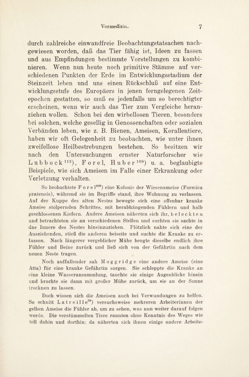 durch zahlreiche einwandfreie Beobachtungstatsachen nach¬ gewiesen worden, daß das Tier fähig ist, Ideen zu fassen und aus Empfindungen bestimmte Vorstellungen zu kombi¬ nieren. Wenn nun heute noch primitive Stämme auf ver¬ schiedenen Punkten der Erde im Entwicklungsstadium der Steinzeit leben und uns einen Rückschluß auf eine Ent¬ wicklungsstufe des Europäers in jenen ferngelegenen Zeit¬ epochen gestatten, so muß es jedenfalls um so berechtigter erscheinen, wenn wir auch das Tier zum Vergleiche heran¬ ziehen wollen. Schon bei den wirbellosen Tieren, besonders bei solchen, welche gesellig in Genossenchaften oder sozialen Verbänden leben, wie z. B. Bienen, Ameisen, Korallentiere, haben wir oft Gelegenheit zu beobachten, wie unter ihnen zweifellose Heilbestrebungen bestehen. So besitzen wir nach den Untersuchungen ernster Naturforscher wie Lubbock113), F o r e 1, Huber169) u. a. beglaubigte Beispiele, wie sich Ameisen im Falle einer Erkrankung oder Verletzung verhalten. So beobachtete Fore l169) eine Kolonie der Wiesenameise (Formica pratensis), während sie im Begriffe stand, ihre Wohnung zu verlassen. Auf der Kuppe des alten Nestes bewegte sich eine offenbar kranke Ameise stolpernden Schrittes, mit herabhängenden Fühlern und halb geschlossenen Kiefern. Andere Ameisen näherten sich ihr, beleckten und betrachteten sie an verschiedenen Stellen und suchten sie sachte in das Innere des Nestes hineinzuziehen. Plötzlich nahte sich eine der Ausziehenden, stieß die anderen beiseite und suchte die Kranke zu er¬ fassen. Nach längerer vergeblicher Mühe beugte dieselbe endlich ihre Fühler und Beine zurück und ließ sich von der Gefährtin nach dem neuen Neste tragen. Noch auffallender sah M o g g r i d g e eine andere Ameise (eine Atta) für eine kranke Gefährtin sorgen. Sie schleppte die Kranke an eine kleine Wasseransammlung, tauchte sie einige Augenblicke hinein und brachte sie dann mit großer Mühe zurück, um sie an der Sonne trocknen zu lassen. Doch wissen sich die Ameisen auch bei Verwundungen zu helfen. So schnitt L a t r e i 11 e70) versuchsweise mehreren Arbeiterinnen der gelben Ameise die Fühler ab, um zu sehen, was nun weiter darauf folgen werde. Die verstümmelten Tiere rannten ohne Kenntnis des Weges wie toll dahin und dorthin; da näherten sich ihnen einige andere Arbeite-